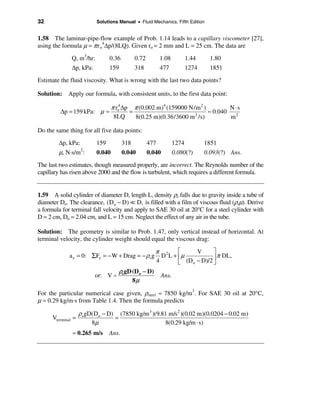 32                         Solutions Manual • Fluid Mechanics, Fifth Edition


1.58 The laminar-pipe-flow example of Prob. 1.14 leads to a capillary viscometer [27],
using the formula µ = π r o4∆p/(8LQ). Given ro = 2 mm and L = 25 cm. The data are
               Q, m3/hr:         0.36         0.72         1.08          1.44     1.80
               ∆p, kPa:          159          318          477           1274     1851
Estimate the fluid viscosity. What is wrong with the last two data points?

Solution: Apply our formula, with consistent units, to the first data point:

                                   π ro4 ∆p π (0.002 m)4 (159000 N/m 2 )        N ⋅s
         ∆p = 159 kPa: µ ≈                 =                       3
                                                                         ≈ 0.040 2
                                    8LQ      8(0.25 m)(0.36/3600 m /s)          m

Do the same thing for all five data points:
        ∆p, kPa:           159          318          477          1274          1851
        µ, N·s/m :  2
                           0.040        0.040        0.040        0.080(?)      0.093(?) Ans.
The last two estimates, though measured properly, are incorrect. The Reynolds number of the
capillary has risen above 2000 and the flow is turbulent, which requires a different formula.


1.59 A solid cylinder of diameter D, length L, density ρs falls due to gravity inside a tube of
diameter Do. The clearance, (Do − D) = D, is filled with a film of viscous fluid (ρ,µ). Derive
a formula for terminal fall velocity and apply to SAE 30 oil at 20°C for a steel cylinder with
D = 2 cm, Do = 2.04 cm, and L = 15 cm. Neglect the effect of any air in the tube.

Solution: The geometry is similar to Prob. 1.47, only vertical instead of horizontal. At
terminal velocity, the cylinder weight should equal the viscous drag:

                                                        π 2     é     V      ù
             a z = 0: ΣFz = − W + Drag = − ρsg            D L + êµ           ú π DL,
                                                        4       ë (Do − D)/2 û
                                       ρs gD (Do − D)
                          or: V =                          Ans.
                                             8µ

For the particular numerical case given, ρsteel ≈ 7850 kg/m3. For SAE 30 oil at 20°C,
µ ≈ 0.29 kg/m·s from Table 1.4. Then the formula predicts
                    ρsgD(Do − D) (7850 kg/m 3 )(9.81 m/s2 )(0.02 m)(0.0204 − 0.02 m)
      Vterminal =               =
                        8µ                         8(0.29 kg/m ⋅ s)
               ≈ 0.265 m/s       Ans.
 
