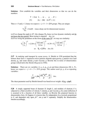 320                          Solutions Manual • Fluid Mechanics, Fifth Edition


Solution: First establish the variables and their dimensions so that we can do the
numbers:
                                T = fcn( L , m ,               g   , θ )
                              {T}          {L} {M} {L/T2} {1}
Then n = 5 and j = 3, hence we expect n − j = 5 − 3 = 2 Pi groups. They are unique:

                     g
                 T     = fcn(θ ) (mass drops out for dimensional reasons)
                     L

(a) If we change the angle to 45°, this changes Π2, hence we lose dynamic similarity and do
not know the new period. More testing is required. Ans. (a)
(b) If we swing the pendulum on the moon at the same 20°, we may use similarity:
                       1/2                             1/2                          1/2
                 æg ö                   æ 9.81 m/s2 ö                    æ 1.62 m/s2 ö
              T1 ç 1 ÷       = (2.04 s) ç           ÷        = 6.39 = T2 ç           ÷ ,
                 è L1 ø                 è 1.0 m ø                        è 0.3 m ø
                                      or: T2 = 2.75 s         Ans. (b)



5.27 In studying sand transport by ocean waves, A. Shields in 1936 postulated that the
bottom shear stress τ required to move particles depends upon gravity g, particle size d and
density ρp, and water density ρ and viscosity µ. Rewrite this in terms of dimensionless
groups (which led to the Shields Diagram in 1936).

Solution: There are six variables (τ, g, d, ρp, ρ, µ) and three dimensions (M, L, T),
hence we expect n − j = 6 − 3 = 3 Pi groups. The author used (ρ, g, d) as repeating
variables:

                                  τ         æ ρ g1/2 d 3/2 ρp ö
                                      = fcn ç             , ÷            Ans.
                                 ρ gd       è     µ        ρø
The shear parameter used by Shields himself was based on net weight: τ /[(ρp −ρ)gd].


5.28 A simply supported beam of diameter D, length L, and modulus of elasticity E is
subjected to a fluid crossflow of velocity V, density ρ, and viscosity µ. Its center deflection δ
is assumed to be a function of all these variables. (a) Rewrite this proposed function in
dimensionless form. (b) Suppose it is known that δ is independent of µ, inversely proportional
to E, and dependent only upon ρV 2, not ρ and V separately. Simplify the dimensionless
function accordingly.
 