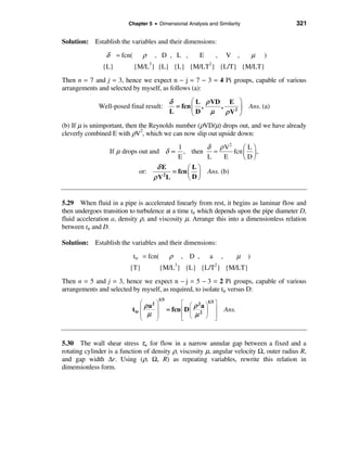 Chapter 5 • Dimensional Analysis and Similarity                             321

Solution: Establish the variables and their dimensions:

                 δ = fcn(       ρ        , D , L ,            E       ,       V ,            µ   )
                                    3                             2
               {L}          {M/L } {L} {L} {M/LT } {L/T} {M/LT}
Then n = 7 and j = 3, hence we expect n − j = 7 − 3 = 4 Pi groups, capable of various
arrangements and selected by myself, as follows (a):

                                                 δ       æ L ρ VD E ö
              Well-posed final result:             = fcn ç ,     ,      ÷ Ans. (a)
                                                 L       èD µ      ρ V2 ø
(b) If µ is unimportant, then the Reynolds number (ρVD/µ) drops out, and we have already
cleverly combined E with ρV2, which we can now slip out upside down:
                                               1        δ ρ V2      æLö
                  If µ drops out and δ ∝         , then   =     fcn ç ÷ ,
                                               E        L    E      èDø
                                         δE        æLö
                              or:            = fcn ç ÷ Ans. (b)
                                        ρV L
                                          2
                                                   èDø


5.29 When fluid in a pipe is accelerated linearly from rest, it begins as laminar flow and
then undergoes transition to turbulence at a time ttr which depends upon the pipe diameter D,
fluid acceleration a, density ρ, and viscosity µ. Arrange this into a dimensionless relation
between ttr and D.

Solution: Establish the variables and their dimensions:
                            ttr = fcn(           ρ    , D ,       a       ,          µ   )
                          {T}                {M/L3} {L} {L/T2} {M/LT}
Then n = 5 and j = 3, hence we expect n − j = 5 − 3 = 2 Pi groups, capable of various
arrangements and selected by myself, as required, to isolate ttr versus D:
                                          1/3
                                æ        ö            é æ ρ 2 a ö1/3 ù
                                  ρ a2
                           t tr ç        ÷      = fcn ê D ç 2 ÷ ú             Ans.
                                ç µ      ÷            ê    µ ø û     ú
                                è        ø            ë è



5.30 The wall shear stress τw for flow in a narrow annular gap between a fixed and a
rotating cylinder is a function of density ρ, viscosity µ, angular velocity Ω, outer radius R,
and gap width ∆r. Using (ρ, Ω, R) as repeating variables, rewrite this relation in
dimensionless form.
 