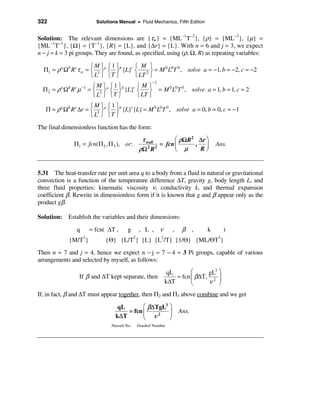 322                     Solutions Manual • Fluid Mechanics, Fifth Edition


Solution: The relevant dimensions are {τw} = {ML−1T−2}, {ρ} = {ML−3}, {µ} =
{ML−1T−1}, {Ω} = {T−1}, {R} = {L}, and {∆r} = {L}. With n = 6 and j = 3, we expect
n − j = k = 3 pi groups. They are found, as specified, using (ρ, Ω, R) as repeating variables:

                       ìM ü ì1 ü        ì M ü
  Π1 = ρ a Ωb R cτ w = í 3 ýa í ýb {L}c í 2 ý = M 0 L0T 0 , solve a = −1, b = −2, c = −2
                       î L þ îT þ       î LT þ
                                                   −1
                          ìM ü ì1 ü        ìMü
  Π 2 = ρ a Ωb R c µ −1 = í 3 ýa í ýb {L}c í    ý = M L T , solve a = 1, b = 1, c = 2
                                                     0 0 0
                          î L þ îT þ       î LT þ
                       ìM ü ì1 ü
   Π = ρ a Ωb R c ∆r = í 3 ýa í ýb {L}c {L} = M 0 L0T 0 , solve a = 0, b = 0, c = −1
                       î L þ îT þ
The final dimensionless function has the form:

                                             τ wall        æ ρΩ R2 ∆r ö
               Π1 = fcn(Π 2 , Π 3 ), or:             = fcn ç      , ÷           Ans.
                                            ρΩ 2 R 2       è µ     Rø


5.31 The heat-transfer rate per unit area q to a body from a fluid in natural or gravitational
convection is a function of the temperature difference ∆T, gravity g, body length L, and
three fluid properties: kinematic viscosity ν, conductivity k, and thermal expansion
coefficient β. Rewrite in dimensionless form if it is known that g and β appear only as the
product gβ.

Solution: Establish the variables and their dimensions:

                q     = fcn( ∆T ,      g    , L , ν          ,    β ,       k     )
             {M/T3}         {Θ} {L/T2} {L} {L2/T} {1/Θ} {ML/ΘT3}
Then n = 7 and j = 4, hence we expect n − j = 7 − 4 = 3 Pi groups, capable of various
arrangements and selected by myself, as follows:

                                                          qL       æ     gL3 ö
                 If β and ∆T kept separate, then             = fcn ç β∆T, 2 ÷
                                                         k∆T       è     ν ø
If, in fact, β and ∆T must appear together, then Π2 and Π3 above combine and we get

                                 qL        æ β∆TgL3 ö
                                     = fcn ç        ÷            Ans.
                                k∆ T       è ν
                                                2
                                                    ø
                              Nusselt No.   Grashof Number
 