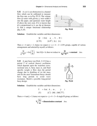 Chapter 5 • Dimensional Analysis and Similarity                      323


5.32 A weir is an obstruction in a channel
flow which can be calibrated to measure
the flow rate, as in Fig. P5.32. The volume
flow Q varies with gravity g, weir width b
into the paper, and upstream water height
H above the weir crest. If it is known that
Q is proportional to b, use the pi theorem
to find a unique functional relationship
Q(g, b, H).                                                             Fig. P5.32


Solution: Establish the variables and their dimensions:

                             Q     = fcn(     g , b , H )
                          {L3/T}            {L/T2} {L} {L}
Then n = 4 and j = 2, hence we expect n − j = 4 − 2 = 2 Pi groups, capable of various
arrangements and selected by myself, as follows:

      Q           æbö                                      Q
     1/25/2
            = fcn ç ÷ ; but if Q ∝ b, then we reduce to   1/2 3/2
                                                                  = constant           Ans.
    g H           èHø                                   bg H


5.33 A spar buoy (see Prob. 2.113) has a
period T of vertical (heave) oscillation
which depends upon the waterline cross-
sectional area A, buoy mass m, and fluid
specific weight γ. How does the period
change due to doubling of (a) the mass
and (b) the area? Instrument buoys should
have long periods to avoid wave
resonance. Sketch a possible long-period
buoy design.                                                            Fig. P5.33

Solution: Establish the variables and their dimensions:

                             T     = fcn( A , m ,            γ      )
                                              2               2 2
                             {T}            {L } {M} {M/L T }
Then n = 4 and j = 3, hence we expect n − j = 4 − 3 = 1 single Pi group, as follows:

                             Aγ
                         T      = dimensionless constant            Ans.
                             m
 