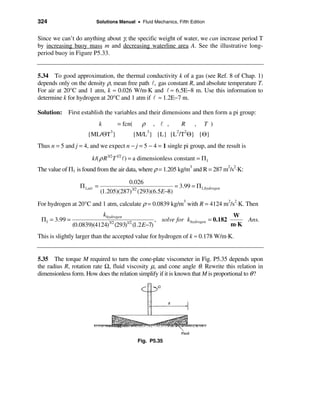 324                      Solutions Manual • Fluid Mechanics, Fifth Edition


Since we can’t do anything about γ, the specific weight of water, we can increase period T
by increasing buoy mass m and decreasing waterline area A. See the illustrative long-
period buoy in Figure P5.33.


5.34 To good approximation, the thermal conductivity k of a gas (see Ref. 8 of Chap. 1)
depends only on the density ρ, mean free path l, gas constant R, and absolute temperature T.
For air at 20°C and 1 atm, k ≈ 0.026 W/m⋅K and l ≈ 6.5E−8 m. Use this information to
determine k for hydrogen at 20°C and 1 atm if l ≈ 1.2E−7 m.

Solution: First establish the variables and their dimensions and then form a pi group:
                             k          = fcn(     ρ       , l ,       R   ,   T )
                     {ML/ΘT }       3
                                                 {M/L } {L} {L /T Θ} {Θ}
                                                       3           2   2


Thus n = 5 and j = 4, and we expect n − j = 5 − 4 = 1 single pi group, and the result is
                       k /( ρ R3/2T 1/2 l ) = a dimensionless constant = Π1
The value of Π1 is found from the air data, where ρ = 1.205 kg/m3 and R = 287 m2/s2⋅K:

                                        0.026
                  Π1,air =                                 = 3.99 = Π1,hydrogen
                             (1.205)(287)3/2 (293)(6.5E−8)

For hydrogen at 20°C and 1 atm, calculate ρ = 0.0839 kg/m3 with R = 4124 m2/s2⋅K. Then
                                 khydrogen                                                  W
 Π1 = 3.99 =                                               , solve for khydrogen = 0.182       Ans.
               (0.0839)(4124)3/2 (293)1/2 (1.2 E−7)                                        m⋅K
This is slightly larger than the accepted value for hydrogen of k ≈ 0.178 W/m⋅K.


5.35 The torque M required to turn the cone-plate viscometer in Fig. P5.35 depends upon
the radius R, rotation rate Ω, fluid viscosity µ, and cone angle θ. Rewrite this relation in
dimensionless form. How does the relation simplify if it is known that M is proportional to θ ?




                                                  Fig. P5.35
 