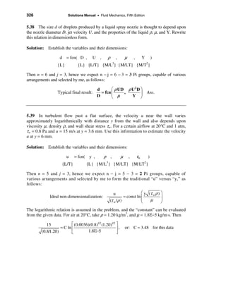326                     Solutions Manual • Fluid Mechanics, Fifth Edition


5.38 The size d of droplets produced by a liquid spray nozzle is thought to depend upon
the nozzle diameter D, jet velocity U, and the properties of the liquid ρ, µ, and Y. Rewrite
this relation in dimensionless form.

Solution: Establish the variables and their dimensions:

                   d = fcn( D ,        U ,       ρ        ,       µ       ,        Y           )
                                                     3                                 2
                  {L}         {L} {L/T} {M/L } {M/LT} {M/T }

Then n = 6 and j = 3, hence we expect n − j = 6 − 3 = 3 Pi groups, capable of various
arrangements and selected by me, as follows:

                                          d       æ ρ UD ρ U 2 D ö
                  Typical final result:     = fcn ç     ,        ÷                     Ans.
                                          D       è µ      Y ø



5.39 In turbulent flow past a flat surface, the velocity u near the wall varies
approximately logarithmically with distance y from the wall and also depends upon
viscosity µ, density ρ, and wall shear stress τw. For a certain airflow at 20°C and 1 atm,
τw = 0.8 Pa and u = 15 m/s at y = 3.6 mm. Use this information to estimate the velocity
u at y = 6 mm.

Solution: Establish the variables and their dimensions:

                        u   = fcn( y ,         ρ ,            µ       ,       τw           )
                                                3                                  2
                    {L/T}           {L} {M/L } {M/LT} {M/LT }

Then n = 5 and j = 3, hence we expect n − j = 5 − 3 = 2 Pi groups, capable of
various arrangements and selected by me to form the traditional “u” versus “y,” as
follows:

                                                      u                   æ y (τ w ρ ) ö
             Ideal non-dimensionalization:                     ≈ const ln ç            ÷
                                                    (τ w / ρ )            ç    µ       ÷
                                                                          è            ø
The logarithmic relation is assumed in the problem, and the “constant” can be evaluated
from the given data. For air at 20°C, take ρ = 1.20 kg/m3, and µ = 1.8E−5 kg/m·s. Then

           15             é (0.0036)(0.8)1/2 (1.20)1/2 ù
                   ≈ C ln ê                            ú,         or: C ≈ 3.48 for this data
        (0.8/1.20)        ë        1.8E−5              û
 