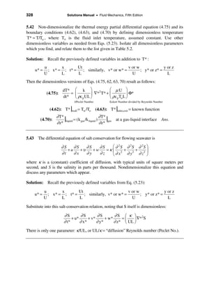 328                        Solutions Manual • Fluid Mechanics, Fifth Edition


5.42 Non-dimensionalize the thermal energy partial differential equation (4.75) and its
boundary conditions (4.62), (4.63), and (4.70) by defining dimensionless temperature
T* = T/To , where To is the fluid inlet temperature, assumed constant. Use other
dimensionless variables as needed from Eqs. (5.23). Isolate all dimensionless parameters
which you find, and relate them to the list given in Table 5.2.

Solution: Recall the previously defined variables in addition to T* :
             u       x       Ut                         v or w              y or z
      u* =     ; x* = ; t* =    ; similarly, v* or w* =        ; y* or z* =
             U       L       L                            U                   L
Then the dimensionless versions of Eqs. (4.75, 62, 63, 70) result as follows:
                        dT* æ k ö               æ µU ö
              (4.75):      = ç        ÷ ∇* T* + ç
                                          2
                                                            ÷ Φ*
                        dt* è ρc p UL ø         è ρc p To L ø
                               1/Peclet Number           Eckert Number divided by Reynolds Number

                (4.62): T* |wall = Tw /To        (4.63): T* |inlet,exit = known function
                    ∂ T*
        (4.70):          |liquid = (k gas /k liquid ) ∂ T* |gas at a gas-liquid interface Ans.
                    ∂ z*                              ∂ z*


5.43 The differential equation of salt conservation for flowing seawater is

                        ∂S    ∂S    ∂S    ∂S    æ ∂ 2S ∂ 2S ∂ 2S ö
                           +u    +υ    +w    =κ ç 2 + 2 + 2 ÷
                        ∂t    ∂x    ∂y    ∂z    è∂ x   ∂y ∂z ø
where κ is a (constant) coefficient of diffusion, with typical units of square meters per
second, and S is the salinity in parts per thousand. Nondimensionalize this equation and
discuss any parameters which appear.

Solution: Recall the previously defined variables from Eq. (5.23):

             u       x       Ut                         v or w              y or z
      u* =     ; x* = ; t* =    ; similarly, v* or w* =        ; y* or z* =
             U       L       L                            U                   L

Substitute into this salt-conservation relation, noting that S itself is dimensionless:

                         ∂S        ∂S        ∂S        ∂S æ κ ö 2
                              + u*      + v*      + w*     =       ∇* S
                         ∂ t*      ∂ x*      ∂ y*      ∂ z* ç UL ÷
                                                             è   ø
There is only one parameter: κ /UL, or UL/κ = “diffusion” Reynolds number (Peclet No.).
 