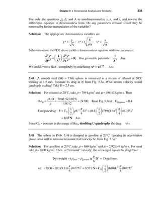Chapter 5 • Dimensional Analysis and Similarity              331

Use only the quantities ρ, E, and A to nondimensionalize y, x, and t, and rewrite the
differential equation in dimensionless form. Do any parameters remain? Could they be
removed by further manipulation of the variables?

Solution: The appropriate dimensionless variables are
                                   y                E        x
                            y* =        ; t* = t      ; x* =
                                    A              ρA        A
Substitution into the PDE above yields a dimensionless equation with one parameter:
            ∂ 2 y* æ I ö ∂ 4 y*                               I
                   +ç 2÷        = 0; One geometric parameter: 2                Ans.
            ∂ t* è A ø ∂ x *
                 2            4
                                                             A
We could remove (I/A2) completely by redefining x* = x/I1/4 . Ans.


5.48 A smooth steel (SG = 7.86) sphere is immersed in a stream of ethanol at 20°C
moving at 1.5 m/s. Estimate its drag in N from Fig. 5.3a. What stream velocity would
quadruple its drag? Take D = 2.5 cm.

Solution: For ethanol at 20°C, take ρ ≈ 789 kg/m3 and µ ≈ 0.0012 kg/m⋅s. Then

               ρ UD 789(1.5)(0.025)
       ReD =       =                ≈ 24700; Read Fig. 5.3(a): CD,sphere ≈ 0.4
                 µ      0.0012
                           æ1ö      π           æ1ö             æπ ö
       Compute drag F = CD ç ÷ ρ U 2 D2 = (0.4) ç ÷ (789)(1.5)2 ç ÷ (0.025)2
                           è2ø      4           è2ø             è4ø
                      ≈ 0.17 N Ans.
Since CD ≈ constant in this range of ReD, doubling U quadruples the drag. Ans.


5.49 The sphere in Prob. 5.48 is dropped in gasoline at 20°C. Ignoring its acceleration
phase, what will its terminal (constant) fall velocity be, from Fig. 5.3a?

Solution: For gasoline at 20°C, take ρ ≈ 680 kg/m3 and µ ≈ 2.92E−4 kg/m⋅s. For steel
take ρ ≈ 7800 kg/m3. Then, in “terminal” velocity, the net weight equals the drag force:

                                                           π 3
                   Net weight = ( ρsteel − ρ gasoline )g     D = Drag force,
                                                           6
                                 π                         æ1ö         π
       or: (7800 − 680)(9.81)      (0.025)3 = 0.571 N = CD ç ÷ (680)U 2 (0.025)2
                                 6                         è2ø         4
 