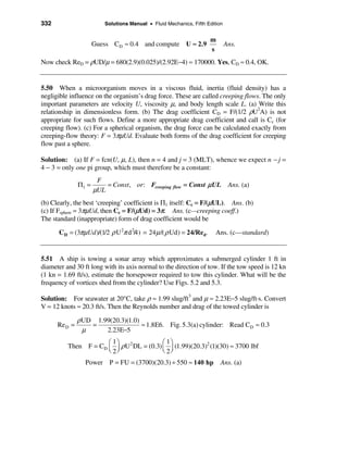 332                       Solutions Manual • Fluid Mechanics, Fifth Edition


                                                                     m
                      Guess C D ≈ 0.4 and compute U ≈ 2.9                     Ans.
                                                                     s
Now check ReD = ρUD/µ = 680(2.9)(0.025)/(2.92E−4) ≈ 170000. Yes, CD ≈ 0.4, OK.


5.50 When a microorganism moves in a viscous fluid, inertia (fluid density) has a
negligible influence on the organism’s drag force. These are called creeping flows. The only
important parameters are velocity U, viscosity µ, and body length scale L. (a) Write this
relationship in dimensionless form. (b) The drag coefficient CD = F/(1/2 ρU2A) is not
appropriate for such flows. Define a more appropriate drag coefficient and call is Cc (for
creeping flow). (c) For a spherical organism, the drag force can be calculated exactly from
creeping-flow theory: F = 3πµUd. Evaluate both forms of the drag coefficient for creeping
flow past a sphere.

Solution: (a) If F = fcn(U, µ, L), then n = 4 and j = 3 (MLT), whence we expect n − j =
4 − 3 = only one pi group, which must therefore be a constant:
                       F
               Π1 =       = Const , or: Fcreeping flow = Const µ UL            Ans. (a)
                      µUL
(b) Clearly, the best ‘creeping’ coefficient is Π1 itself: Cc = F/(µUL). Ans. (b)
(c) If Fsphere = 3πµUd, then Cc = F/(µUd) = 3π. Ans. (c—creeping coeff.)
The standard (inappropriate) form of drag coefficient would be

      C D = (3πµUd )/(1/2 ρ U 2π d 2/4) = 24 µ /( ρ Ud) = 24/Red.       Ans. (c—standard)


5.51 A ship is towing a sonar array which approximates a submerged cylinder 1 ft in
diameter and 30 ft long with its axis normal to the direction of tow. If the tow speed is 12 kn
(1 kn = 1.69 ft/s), estimate the horsepower required to tow this cylinder. What will be the
frequency of vortices shed from the cylinder? Use Figs. 5.2 and 5.3.

Solution: For seawater at 20°C, take ρ ≈ 1.99 slug/ft3 and µ ≈ 2.23E−5 slug/ft·s. Convert
V = 12 knots ≈ 20.3 ft/s. Then the Reynolds number and drag of the towed cylinder is

               ρUD 1.99(20.3)(1.0)
      Re D =      =                ≈ 1.8E6. Fig. 5.3(a) cylinder: Read CD ≈ 0.3
                µ     2.23E−5
                      æ 1ö                 æ 1ö
          Then F = CD ç ÷ ρ U 2 DL = (0.3) ç ÷ (1.99)(20.3)2 (1)(30) ≈ 3700 lbf
                      è 2ø                 è 2ø
                 Power P = FU = (3700)(20.3) ÷ 550 ≈ 140 hp               Ans. (a)
 