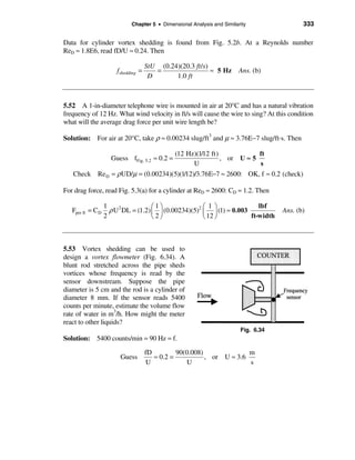 Chapter 5 • Dimensional Analysis and Similarity                333

Data for cylinder vortex shedding is found from Fig. 5.2b. At a Reynolds number
ReD ≈ 1.8E6, read fD/U ≈ 0.24. Then

                                     StU (0.24)(20.3 ft /s)
                       fshedding =      =                   ≈ 5 Hz       Ans. (b)
                                      D       1.0 ft



5.52 A 1-in-diameter telephone wire is mounted in air at 20°C and has a natural vibration
frequency of 12 Hz. What wind velocity in ft/s will cause the wire to sing? At this condition
what will the average drag force per unit wire length be?

Solution: For air at 20°C, take ρ ≈ 0.00234 slug/ft3 and µ ≈ 3.76E−7 slug/ft·s. Then

                                               (12 Hz)(1/12 ft)            ft
                     Guess fFig. 5.2 ≈ 0.2 =                    , or U ≈ 5
                                                     U                     s
   Check Re D = ρ UD/µ = (0.00234)(5)(1/12)/3.76E−7 ≈ 2600: OK, f ≈ 0.2 (check)

For drag force, read Fig. 5.3(a) for a cylinder at ReD ≈ 2600: CD ≈ 1.2. Then

                   1                  æ1ö               æ 1ö               lbf
   Fper ft = C D     ρ U 2 DL = (1.2) ç ÷ (0.00234)(5)2 ç ÷ (1) ≈ 0.003              Ans. (b)
                   2                  è2ø               è 12 ø          ft-width



5.53 Vortex shedding can be used to
design a vortex flowmeter (Fig. 6.34). A
blunt rod stretched across the pipe sheds
vortices whose frequency is read by the
sensor downstream. Suppose the pipe
diameter is 5 cm and the rod is a cylinder of
diameter 8 mm. If the sensor reads 5400
counts per minute, estimate the volume flow
rate of water in m3/h. How might the meter
react to other liquids?
                                                                         Fig. 6.34
Solution: 5400 counts/min = 90 Hz = f.

                                     fD         90(0.008)              m
                         Guess          ≈ 0.2 =           , or U ≈ 3.6
                                      U            U                   s
 
