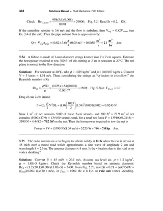 334                      Solutions Manual • Fluid Mechanics, Fifth Edition


                            998(3.6)(0.008)
      Check Re D,water =                    ≈ 29000; Fig. 5.2: Read St ≈ 0.2, OK.
                                 0.001
If the centerline velocity is 3.6 m/s and the flow is turbulent, then Vavg ≈ 0.82Vcenter (see
Ex. 3.4 of the text). Then the pipe volume flow is approximately:

                                         π                  m3      m3
         Q = Vavg A pipe   = (0.82 × 3.6) (0.05 m) ≈ 0.0058
                                                  2
                                                               ≈ 21            Ans.
                                         4                   s      hr


5.54 A fishnet is made of 1-mm-diameter strings knotted into 2 × 2 cm squares. Estimate
the horsepower required to tow 300 ft2 of this netting at 3 kn in seawater at 20°C. The net
plane is normal to the flow direction.

Solution: For seawater at 20°C, take ρ ≈ 1025 kg/m3 and µ ≈ 0.00107 kg/m·s. Convert
V = 3 knots = 1.54 m/s. Then, considering the strings as “cylinders in crossflow,” the
Reynolds number is Re

                   ρ VD (1025)(1.54)(0.001)
          Re D =       =                    ≈ 1500; Fig. 5.3(a): CD,cyl ≈ 1.0
                     µ       0.00107

Drag of one 2-cm strand:
                       ρ 2            æ 1025 ö
              F = CD     V DL = (1.0) ç      ÷ (1.54) (0.001)(0.02) ≈ 0.0243 N
                                                     2
                       2              è 2 ø
Now 1 m2 of net contains 5000 of these 2-cm strands, and 300 ft2 = 27.9 m2 of net
contains (5000)(27.9) = 139400 strands total, for a total net force F = 139400(0.0243) ≈
3390 N ÷ 4.4482 = 762 lbf on the net. Then the horsepower required to tow the net is

            Power = FV = (3390 N)(1.54 m/s) = 5220 W ÷ 746 ≈ 7.0 hp          Ans.


5.55 The radio antenna on a car begins to vibrate wildly at 8 Hz when the car is driven at
45 mi/h over a rutted road which approximates a sine wave of amplitude 2 cm and
wavelength λ = 2.5 m. The antenna diameter is 4 mm. Is the vibration due to the road or to
vortex shedding?

Solution: Convert U = 45 mi/h = 20.1 m/s. Assume sea level air, ρ = 1.2 kg/m3,
µ = 1.8E−5 kg/m⋅s. Check the Reynolds number based on antenna diameter:
Red = (1.2)(20.1)(0.004)/(1.8E−5) = 5400. From Fig. 5.2b, read St ≈ 0.21 = (ω /2π)d/U =
(fshed)(0.004 m)/(20.1 m/s), or fshed ≈ 1060 Hz ≠ 8 Hz, so rule out vortex shedding.
 