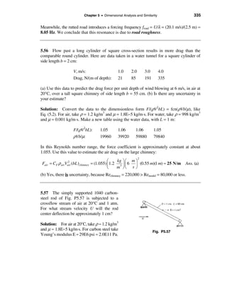 Chapter 5 • Dimensional Analysis and Similarity                 335

Meanwhile, the rutted road introduces a forcing frequency froad = U/λ = (20.1 m/s)/(2.5 m) ≈
8.05 Hz. We conclude that this resonance is due to road roughness.



5.56 Flow past a long cylinder of square cross-section results in more drag than the
comparable round cylinder. Here are data taken in a water tunnel for a square cylinder of
side length b = 2 cm:

                     V, m/s:                     1.0      2.0       3.0       4.0
                     Drag, N/(m of depth):       21       85        191       335

(a) Use this data to predict the drag force per unit depth of wind blowing at 6 m/s, in air at
20°C, over a tall square chimney of side length b = 55 cm. (b) Is there any uncertainty in
your estimate?

Solution: Convert the data to the dimensionless form F/(ρV2bL) = fcn(ρVb/µ), like
Eq. (5.2). For air, take ρ = 1.2 kg/m3 and µ = 1.8E−5 kg/m⋅s. For water, take ρ = 998 kg/m3
and µ = 0.001 kg/m⋅s. Make a new table using the water data, with L = 1 m:

                     F/(ρV2bL):         1.05     1.06          1.06       1.05
                     ρVb/µ:             19960    39920         59880      79840

In this Reynolds number range, the force coefficient is approximately constant at about
1.055. Use this value to estimate the air drag on the large chimney:
                                                                2
                                             æ     kg ö æ m ö
Fair = CF ρ airVair (bL )chimney
                 2
                                   = (1.055) ç 1.2 3 ÷ ç 6 ÷ (0.55 m)(1 m) ≈ 25 N/m    Ans. (a)
                                             è    m øè s ø
(b) Yes, there is uncertainty, because Rechimney = 220,000 > Remodel = 80,000 or less.



5.57 The simply supported 1040 carbon-
steel rod of Fig. P5.57 is subjected to a
crossflow stream of air at 20°C and 1 atm.
For what stream velocity U will the rod
center deflection be approximately 1 cm?

Solution: For air at 20°C, take ρ ≈ 1.2 kg/m3
and µ ≈ 1.8E−5 kg/m·s. For carbon steel take                              Fig. P5.57
Young’s modulus E ≈ 29E6 psi ≈ 2.0E11 Pa.
 