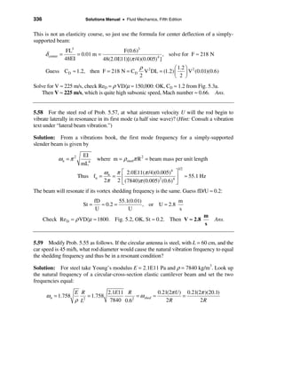 336                             Solutions Manual • Fluid Mechanics, Fifth Edition


This is not an elasticity course, so just use the formula for center deflection of a simply-
supported beam:
                    FL3                     F(0.6)3
       δ center   =      = 0.01 m =                             , solve for F ≈ 218 N
                    48EI            48(2.0E11)[(π /4)(0.005)4 ]
                                                           ρ 2            æ 1.2 ö 2
       Guess CD ≈ 1.2, then F = 218 N = C D                  V DL = (1.2) ç     ÷ V (0.01)(0.6)
                                                           2              è 2 ø
Solve for V ≈ 225 m/s, check ReD = ρ VD/µ ≈ 150,000: OK, CD ≈ 1.2 from Fig. 5.3a.
   Then V ≈ 225 m/s, which is quite high subsonic speed, Mach number ≈ 0.66. Ans.


5.58 For the steel rod of Prob. 5.57, at what airstream velocity U will the rod begin to
vibrate laterally in resonance in its first mode (a half sine wave)? (Hint: Consult a vibration
text under “lateral beam vibration.”)

Solution: From a vibrations book, the first mode frequency for a simply-supported
slender beam is given by

                               EI
                  ωn = π 2             where m = ρsteelπ R 2 = beam mass per unit length
                              mL4
                                                                               1/2
                                      ω   π é 2.0E11(π /4)(0.005)4 ù
                             Thus fn = n = ê                         ú               ≈ 55.1 Hz
                                      2π 2 ë (7840)π (0.005)2 (0.6)4 û
The beam will resonate if its vortex shedding frequency is the same. Guess fD/U ≈ 0.2:
                                      fD         55.1(0.01)              m
                               St =      ≈ 0.2 =            , or U ≈ 2.8
                                       U             U                   s
                                                                                             m
      Check Re D = ρ VD/µ ≈ 1800. Fig. 5.2, OK, St ≈ 0.2. Then V ≈ 2.8                           Ans.
                                                                                             s


5.59 Modify Prob. 5.55 as follows. If the circular antenna is steel, with L = 60 cm, and the
car speed is 45 mi/h, what rod diameter would cause the natural vibration frequency to equal
the shedding frequency and thus be in a resonant condition?

Solution: For steel take Young’s modulus E = 2.1E11 Pa and ρ = 7840 kg/m3. Look up
the natural frequency of a circular-cross-section elastic cantilever beam and set the two
frequencies equal:

                         E R          2.1E11 R               0.21(2π U ) 0.21(2π )(20.1)
       ω n = 1.758            = 1.758             = ω shed ≈            =
                         ρ L2
                                       7840 0.6 2
                                                                 2R            2R
 