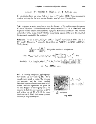 Chapter 5 • Dimensional Analysis and Similarity                           337


           solve for    R 2 = 0.000525, R = 0.0229 m, or: D ≈ 0.046 m                Ans.

By substituting back, we would find ωn = ωshed = 579 rad/s = 92 Hz. Thus, resonance is
possible in theory, but the large antenna diameter (nearly 2 inches) is ridiculous.



5.60 A prototype water pump has an impeller diameter of 2 ft and is designed to pump
12 ft3/s at 750 r/min. A 1-ft-diameter model pump is tested in 20°C air at 1800 r/min, and
Reynolds-number effects are found to be negligible. For similar conditions, what will the
volume flow of the model be in ft3/s? If the model pump requires 0.082 hp to drive it, what
horsepower is required for the prototype?

Solution: For air at 20°C, take ρ ≈ 0.00234 slug/ft3. For water at 20°C, take ρ ≈
1.94 slug/ft3. The proper Pi groups for this problem are P/ρΩ3 D5 = fcn(Q/ΩD3 , ρΩD2 /µ ).
Neglecting µ:

                   P         æ Q ö
                       = fcn ç      ÷ if Reynolds number is unimportant
                 ρΩ D
                   3 5
                             è ΩD 3 ø
                                                                         3
                                                            æ 1800 ö æ 1.0 ö       ft 3
      Then Q model = Q p (Ω m /Ω p )(Dm /D p )3 = 12 ç             ÷ç      ÷ ≈ 3.6       Ans.
                                                            è 750 ø è 2.0 ø         s
                                                                                         3       5
                                                                     æ 1.94 öæ 750 ö æ 2.0 ö
   Similarly, Pp = Pm ( ρ p / ρ m )(Ω p /Ω m )3 (D p /D m )5 = 0.082 ç          ÷ç      ÷ ç    ÷
                                                                     è 0.00234 øè 1800 ø è 1.0 ø
                                   or Pproto ≈ 157 hp Ans.



5.61 If viscosity is neglected, typical pump-
flow results are shown in Fig. P5.61 for a
model pump tested in water. The pressure
rise decreases and the power required
increases with the dimensionless flow coef-
ficient. Curve-fit expressions are given for
the data. Suppose a similar pump of 12-cm
diameter is built to move gasoline at 20°C
and a flow rate of 25 m3/h. If the pump
rotation speed is 30 r/s, find (a) the pressure
                                                                       Fig. P5.61
rise and (b) the power required.
 
