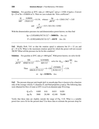 338                    Solutions Manual • Fluid Mechanics, Fifth Edition


Solution: For gasoline at 20°C, take ρ ≈ 680 kg/m3 and µ ≈ 2.92E−4 kg/m⋅s. Convert
Q = 25 m3/hr = 0.00694 m3/s. Then we can evaluate the “flow coefficient”:

          Q       0.00694                    ∆p
              =             ≈ 0.134, whence       ≈ 6 − 120(0.134)2 ≈ 3.85
         ΩD 3
                (30)(0.12)3
                                            ρΩ D
                                              2 2


                                  P
                         and           ≈ 0.5 + 3(0.134) ≈ 0.902
                                ρΩ3 D5
With the dimensionless pressure rise and dimensionless power known, we thus find

                   ∆p = (3.85)(680)(30)2 (0.12)2 ≈ 34000 Pa        Ans. (a)
                    P = (0.902)(680)(30)3 (0.12)5 ≈ 410 W         Ans. (b)


5.62 Modify Prob. 5.61 so that the rotation speed is unknown but D = 12 cm and
Q = 25 m3/h. What is the maximum rotation speed for which the power will not exceed
300 W? What will the pressure rise be for this condition?

Solution: For gasoline at 20°C, take ρ ≈ 680 kg/m3. With power known, we solve for Ω:

        P         300               3(25/3600)                         rev
        3 5
            =               ≈ 0.5 +            , solve for Ωmax ≈ 26.5            Ans.
      ρΩ D    680Ω (0.12)
                   3      5
                                     Ω(0.12)3
                                                                        s
                                                                      2
                              ∆p                    é (25/3600) ù
                Then                      ≈ 6 − 120 ê           3ú
                                                                   ≈ 3.24,
                       680(26.5)2 (0.12)2           ë 26.5(0.12) û
                                or: ∆p ≈ 22300 Pa        Ans.



5.63 The pressure drop per unit length ∆p/L in smooth pipe flow is known to be a function
only of the average velocity V, diameter D, and fluid properties ρ and µ. The following data
were obtained for flow of water at 20°C in an 8-cm-diameter pipe 50 m long:

                   Q, m3/s      0.005       0.01       0.015       0.020
                   ∆p, Pa       5800        20,300     42,100      70,800

Verify that these data are slightly outside the range of Fig. 5.10. What is a suitable
power-law curve fit for the present data? Use these data to estimate the pressure drop for
 