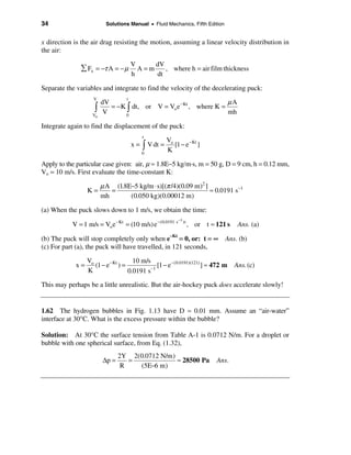 34                        Solutions Manual • Fluid Mechanics, Fifth Edition


x direction is the air drag resisting the motion, assuming a linear velocity distribution in
the air:

                                      V     dV
              å Fx = −τ A = − µ         A=m    , where h = air film thickness
                                      h     dt

Separate the variables and integrate to find the velocity of the decelerating puck:

                                                                   µA
                   V              t
                        dV
                    ò      = −K ò dt, or V = Vo e − Kt , where K =
                   Vo
                         V      0
                                                                   mh

Integrate again to find the displacement of the puck:
                                          t
                                                     Vo
                                      x = ò V dt =      [1 − e − Kt ]
                                         0
                                                     K

Apply to the particular case given: air, µ ≈ 1.8E−5 kg/m·s, m = 50 g, D = 9 cm, h = 0.12 mm,
Vo = 10 m/s. First evaluate the time-constant K:

                        µ A (1.8E−5 kg/m ⋅ s)[(π /4)(0.09 m)2 ]
                 K=        =                                    ≈ 0.0191 s −1
                        mh       (0.050 kg)(0.00012 m)

(a) When the puck slows down to 1 m/s, we obtain the time:
                                                           −1
           V = 1 m/s = Vo e − Kt = (10 m/s) e −(0.0191 s        )t
                                                                     , or t ≈ 121 s    Ans. (a)

(b) The puck will stop completely only when e–Kt = 0, or: t = ∞                  Ans. (b)
(c) For part (a), the puck will have travelled, in 121 seconds,

                 Vo                   10 m/s
            x=      (1 − e − Kt ) =          −1
                                                [1 − e −(0.0191)(121) ] ≈ 472 m       Ans. (c)
                 K                  0.0191 s

This may perhaps be a little unrealistic. But the air-hockey puck does accelerate slowly!


1.62 The hydrogen bubbles in Fig. 1.13 have D ≈ 0.01 mm. Assume an “air-water”
interface at 30°C. What is the excess pressure within the bubble?

Solution: At 30°C the surface tension from Table A-1 is 0.0712 N/m. For a droplet or
bubble with one spherical surface, from Eq. (1.32),
                               2Y 2(0.0712 N/m)
                        ∆p =      =             ≈ 28500 Pa                    Ans.
                                R   (5E−6 m)
 
