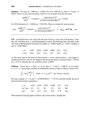 340                          Solutions Manual • Fluid Mechanics, Fifth Edition


Solution: For steel, E ≈ 29E6 psi ≈ 2.03E11 Pa. If ω = f(M, EI, L), then n = 4 and j = 3
(MLT), hence we get only 1 pi group, which we can evaluate from the steel data:

               ω (ML3 )1/2                   0.9[(2.0)(0.4)3 ]1/2
                           = constant =                               ≈ 0.0224
                 (EI)1/2                [(2.03E11)(π /4)(0.006)4 ]1/2
For 2024 aluminum, E ≈ 10.6E6 psi ≈ 7.4E10 Pa. Then re-evaluate the same pi group:

         ω (ML3 )1/2                 ω [(1.0)(0.4)3 ]1/2
 New                 = 0.0224 =                             , or ω alum ≈ 0.77 Hz Ans.
           (EI)1/2              [(7.4E10)(π/4)(0.006)4 ]1/2



5.65 In turbulent flow near a flat wall, the local velocity u varies only with distance y from
the wall, wall shear stress τw, and fluid properties ρ and µ. The following data were taken in the
University of Rhode Island wind tunnel for airflow, ρ = 0.0023 slug/ft3, µ = 3.81E−7 slug/(ft·s),
and τw = 0.029 lbf/ft2:

                y, in         0.021     0.035      0.055     0.080     0.12      0.16
                u, ft/s       50.6      54.2       57.6      59.7      63.5      65.9

(a) Plot these data in the form of dimensionless u versus dimensionless y, and suggest a
suitable power-law curve fit. (b) Suppose that the tunnel speed is increased until u = 90 ft/s
at y = 0.11 in. Estimate the new wall shear stress, in lbf/ft2.

Solution: Given that u = fcn(y, τw, ρ, µ), then n = 5 and j = 3 (MLT), so we expect
n − j = 5 − 3 = 2 pi groups, and they are traditionally chosen as follows (Chap. 6, Section 6.5):

             u        æ ρ u*y ö
                = fcn ç       ÷ , where u* = (τ w / ρ ) = the ‘friction velocity’
                                                       1/2
             u*       è µ ø
We may compute u * = (τw /ρ)1/2 = (0.029/0.0023)1/2 = 3.55 ft/s and then modify the given
data into dimensionless parameters:

               y, in:           0.021    0.035     0.055     0.080      0.12      0.16
               ρ u * y/µ :      38       63        98        143        214       286
               u/u*:            14.3     15.3      16.2      16.8       17.9      18.6

When plotted on log-log paper as follows, they form nearly a straight line:
 