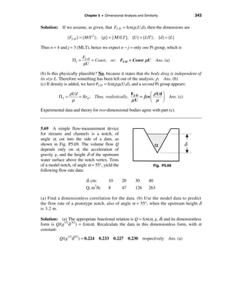 Chapter 5 • Dimensional Analysis and Similarity               343

Solution: If we assume, as given, that F2-D = fcn(µ,U,d), then the dimensions are

               {F2-D } = {M /T 2}; {µ} = {Μ /LT }; {U} = {L/T }; {d} = {L}

Thus n = 4 and j = 3 (MLT), hence we expect n − j = only one Pi group, which is

                         F2-D
                  Π1 =        = Const , or: F2-D = Const µU              Ans. (a)
                         µU

(b) Is this physically plausible? No, because it states that the body drag is independent of
its size L. Therefore something has been left out of the analysis: ρ. Ans. (b)
(c) If density is added, we have F2-D = fcn(ρ,µ,U,d), and a second Pi group appears:

                 ρUd                              F         æ ρ Ud ö
          Π2 =       = Red ; Thus, realistically, 2-D = fcn ç      ÷ Ans. (c)
                  µ                               µU        è µ ø

Experimental data and theory for two-dimensional bodies agree with part (c).



5.69 A simple flow-measurement device
for streams and channels is a notch, of
angle α, cut into the side of a dam, as
shown in Fig. P5.69. The volume flow Q
depends only on α, the acceleration of
gravity g, and the height δ of the upstream
water surface above the notch vertex. Tests
of a model notch, of angle α = 55°, yield the                           Fig. P5.69
following flow rate data:

                           δ, cm:        10      20       30       40
                                3
                           Q, m /h:      8       47       126      263

(a) Find a dimensionless correlation for the data. (b) Use the model data to predict
the flow rate of a prototype notch, also of angle α = 55°, when the upstream height δ
is 3.2 m.

Solution: (a) The appropriate functional relation is Q = fcn(α, g, δ) and its dimensionless
form is Q/(g1/2δ 5/2) = fcn(α). Recalculate the data in this dimensionless form, with α
constant:

          Q/(g1/2δ 5/2) = 0.224 0.233 0.227 0.230 respectively Ans. (a)
 