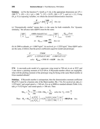 346                    Solutions Manual • Fluid Mechanics, Fifth Edition


Solution: (a) For the function P = fcn(D, ρ, V, Ω, n) the appropriate dimensions are {P} =
{ML2T−3}, {D} = {L}, {ρ} = {ML−3}, {V} = {L/T}, {Ω} = {T−1}, and {n} = {1}. Using
(D, ρ, V) as repeating variables, we obtain the desired dimensionless function:

                              P         æ ΩD ö
                                  = fcn ç   , n÷          Ans. (a)
                            ρD V
                              2 3
                                        è V    ø
(c) “Geometrically similar” means that n is the same for both windmills. For “dynamic
similarity,” the advance ratio (ΩD/V) must be the same:

           æ ΩD ö        (4800 r /min)(0.5 m)         æ ΩD ö        Ωproto (5 m)
           ç    ÷      =                      = 1.0 = ç     ÷     =              ,
           è V ø model        (40 m/s)                è V ø proto    12 m/s
                                               rev
                            or: Ωproto = 144           Ans. (c)
                                               min

(b) At 2000 m altitude, ρ = 1.0067 kg/m3. At sea level, ρ = 1.2255 kg/m3. Since ΩD/V and n
are the same, it follows that the power coefficients equal for model and prototype:

                     P           2700W                 Pproto
                         =                     =                    ,
                   ρD V
                     2 3                2
                           (1.2255)(0.5) (40)3
                                                 (1.0067)(5)2 (12)3
                        solve Pproto = 5990 W ≈ 6 kW          Ans. (b)



5.74 A one-tenth-scale model of a supersonic wing tested at 700 m/s in air at 20°C and
1 atm shows a pitching moment of 0.25 kN·m. If Reynolds-number effects are negligible,
what will the pitching moment of the prototype wing be flying at the same Mach number at
8-km standard altitude?

Solution: If Reynolds number is unimportant, then the dimensionless moment coefficient
M/(ρV2L3) must be a function only of the Mach number, Ma = V/a. For sea-level air, take ρ =
1.225 kg/m3 and sound speed a = 340 m/s. For air at 8000-m standard altitude (Table A-6),
take ρ = 0.525 kg/m3 and sound speed a = 308 m/s. Then

                     Vm 700                  Vp                       m
            Ma m =      =    = 2.06 = Ma p =     , solve for Vp ≈ 634
                     a m 340                 308                      s
                   æ ρ p Vp L3p
                          2
                                   ö                         2
                                            æ 0.525 ö æ 634 ö æ 10 ö
                                                                     3
      Then Mp = Mm ç               ÷ = 0.25 ç       ÷ç      ÷ ç ÷ ≈ 88 kN⋅m          Ans.
                   ç ρm Vm L3
                          2        ÷        è 1.225 ø è 700 ø è 1 ø
                   è          m    ø
 