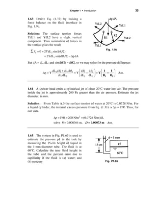 Chapter 1 • Introduction                           35

1.63 Derive Eq. (1.37) by making a
force balance on the fluid interface in
Fig. 1.9c.

Solution: The surface tension forces
YdL1 and YdL2 have a slight vertical
component. Thus summation of forces in
the vertical gives the result
                                                                Fig. 1.9c
  å Fz = 0 = 2YdL 2 sin(dθ1 /2)
             + 2YdL1 sin(dθ 2 /2) − ∆p dA

But dA = dL1dL2 and sin(dθ/2) ≈ dθ/2, so we may solve for the pressure difference:

                     dL 2 dθ1 + dL1dθ 2    æ dθ  dθ ö   æ 1   1 ö
            ∆p = Y                      = Yç 1 + 2 ÷ = Yç   +    ÷           Ans.
                           dL1dL 2         è dL1 dL 2 ø è R1 R 2 ø



1.64 A shower head emits a cylindrical jet of clean 20°C water into air. The pressure
inside the jet is approximately 200 Pa greater than the air pressure. Estimate the jet
diameter, in mm.

Solution: From Table A.5 the surface tension of water at 20°C is 0.0728 N/m. For
a liquid cylinder, the internal excess pressure from Eq. (1.31) is ∆p = Y/R. Thus, for
our data,

                      ∆p = Y /R = 200 N/m 2 = (0.0728 N/m)/R,
                     solve R = 0.000364 m, D = 0.00073 m         Ans.



1.65 The system in Fig. P1.65 is used to
estimate the pressure p1 in the tank by
measuring the 15-cm height of liquid in
the 1-mm-diameter tube. The fluid is at
60°C. Calculate the true fluid height in
the tube and the percent error due to
capillarity if the fluid is (a) water; and
(b) mercury.                                                    Fig. P1.65
 