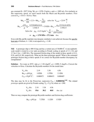 350                           Solutions Manual • Fluid Mechanics, Fifth Edition


gas constant R = 2077 J/(kg·°K), µ = 1.97E−5 kg/m·s, and a = 1005 m/s. For similarity at
this supersonic speed, we must match both the Mach and Reynolds numbers. First
convert Lp = 55 ft = 16.8 m. Then

                        680                 V                           m
             Ma p =         = 2.21 = Ma m = m , solve for Vmodel ≈ 2219
                        308                1005                         s
                  ρ VL
         Re p =        |p = 0.525(680)(16.8) = 3.91E8 = Rem = ρHe (2219)(16.8/30)
                    µ           1.53E−5                             1.97E−5
                                                      p       p He
                      Solve for ρHe ≈ 6.21 kg/m 3 =      =             ,
                                                     RT (2077)(293)
                            or pHe ≈ 3.78 MPa = 37.3 atm Ans.

Even with Ma and Re matched, true dynamic similarity is not achieved, because the specific
heat ratio of helium, k ≈ 1.66, is not equal to kair ≈ 1.40.



5.82 A prototype ship is 400 ft long and has a wetted area of 30,000 ft2. A one-eightieth-
scale model is tested in a tow tank according to Froude scaling at speeds of 1.3, 2.0, and
2.7 kn (1 kn = 1.689 ft/s). The measured friction drag of the model at these speeds is 0.11,
0.24, and 0.41 lbf, respectively. What are the three prototype speeds? What is the estimated
prototype friction drag at these speeds if we correct for Reynolds-number discrepancy by
extrapolation?

Solution: For water at 20°C, take ρ = 1.94 slug/ft3, µ = 2.09E−5 slug/ft·s. Convert the
velocities to ft/sec. Calculate the Reynolds numbers for the model data:

                  Vm, ft/s:                2.19            3.38           4.56
                  Rem = ρVL/µ:             1.02E6          1.57E6         2.12E6
                                 2 2
                  CFm = F/ρV L :           0.000473        0.000433       0.000407

The data may be fit to the Power-law expression CFm ≈ 0.00805/Re0.205. The related
prototype speeds are given by Froude scaling, Vp = Vm/√α, where α = 1/80:

                        Vm, ft/s:       2.19        3.38       4.56
                        Vp, ft/s:       19.6        30.2       40.8      Ans. (a)

Then we may compute the prototype Reynolds numbers and friction drag coefficients:

                        Rep = ρVL/µ:           7.27E8      1.12E9       1.51E9
 