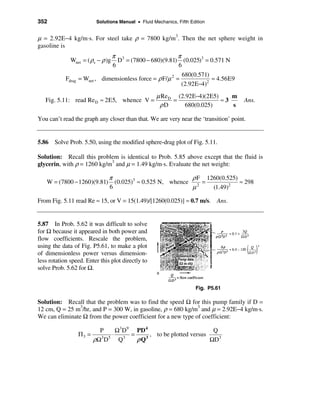 352                         Solutions Manual • Fluid Mechanics, Fifth Edition


µ = 2.92E−4 kg/m·s. For steel take ρ = 7800 kg/m3. Then the net sphere weight in
gasoline is
                                π 3                        π
              Wnet = ( ρs − ρ )g  D = (7800 − 680)(9.81) (0.025)3 = 0.571 N
                                6                           6
                                                              680(0.571)
            Fdrag   = Wnet , dimensionless force = ρ F/µ 2 =             ≈ 4.56E9
                                                             (2.92E−4)2
                                                       µ Re D (2.92E−4)(2E5)    m
   Fig. 5.11: read Re D ≈ 2E5, whence V =                    =               ≈3       Ans.
                                                        ρD       680(0.025)     s

You can’t read the graph any closer than that. We are very near the ‘transition’ point.


5.86 Solve Prob. 5.50, using the modified sphere-drag plot of Fig. 5.11.

Solution: Recall this problem is identical to Prob. 5.85 above except that the fluid is
glycerin, with ρ = 1260 kg/m3 and µ = 1.49 kg/m·s. Evaluate the net weight:

                                 π                           ρ F 1260(0.525)
   W = (7800 − 1260)(9.81)         (0.025)3 ≈ 0.525 N, whence 2 =            ≈ 298
                                 6                           µ     (1.49)2

From Fig. 5.11 read Re ≈ 15, or V = 15(1.49)/[1260(0.025)] ≈ 0.7 m/s. Ans.


5.87 In Prob. 5.62 it was difficult to solve
for Ω because it appeared in both power and
flow coefficients. Rescale the problem,
using the data of Fig. P5.61, to make a plot
of dimensionless power versus dimension-
less rotation speed. Enter this plot directly to
solve Prob. 5.62 for Ω.


                                                                        Fig. P5.61

Solution: Recall that the problem was to find the speed Ω for this pump family if D =
12 cm, Q = 25 m3/hr, and P = 300 W, in gasoline, ρ = 680 kg/m3 and µ = 2.92E−4 kg/m·s.
We can eliminate Ω from the power coefficient for a new type of coefficient:

                             P      Ω3 D9 PD 4                         Q
                    Π3 =           ⋅ 3 =       , to be plotted versus
                           ρΩ 3 D 5 Q     ρ Q3                        ΩD3
 