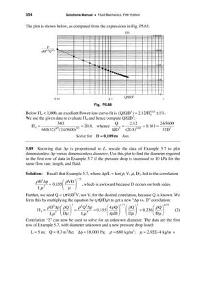 354                    Solutions Manual • Fluid Mechanics, Fifth Edition


The plot is shown below, as computed from the expressions in Fig. P5.61.




                                           Fig. P5.88

Below Π4 < 1,000, an excellent Power-law curve-fit is (Q/ΩD3 ) ≈ 2.12/Π 0.85 ± 1%.
                                                                          4
We use the given data to evaluate Π4 and hence compute Q/ΩD3:
                   340                              Q       2.12                24/3600
   Π4 =                          = 20.8, whence         =             ≈ 0.161 =
                 4/3
         680(32) (24/3600)   5/3
                                                  ΩD  3
                                                          (20.8) 0.85
                                                                                 32D3
                              Solve for D ≈ 0.109 m Ans.

5.89 Knowing that ∆p is proportional to L, rescale the data of Example 5.7 to plot
dimensionless ∆p versus dimensionless diameter. Use this plot to find the diameter required
in the first row of data in Example 5.7 if the pressure drop is increased to 10 kPa for the
same flow rate, length, and fluid.

Solution: Recall that Example 5.7, where ∆p/L = fcn(ρ, V, µ, D), led to the correlation
                              1.75
      ρ D3∆p         æ ρ VD ö
             ≈ 0.155 ç      ÷        , which is awkward because D occurs on both sides.
       Lµ 2          è µ ø
Further, we need Q = (π/4)D2V, not V, for the desired correlation, because Q is known. We
form this by multiplying the equation by (ρ Q/Dµ) to get a new “∆p vs. D” correlation:
                          3                               1.75       3             4.75
             ρ D3 ∆p æ ρ Q ö ρ 4 Q3 ∆p         æ 4ρQ ö æ ρQ ö           æ ρQ ö
      Π3 =           ç     ÷ =         ≈ 0.155 ç      ÷ ç    ÷ ≈ 0.236 ç     ÷      (2)
              Lµ 2 è Dµ ø      Lµ 5            è πµ D ø è Dµ ø          è Dµ ø
Correlation “2” can now be used to solve for an unknown diameter. The data are the first
row of Example 5.7, with diameter unknown and a new pressure drop listed:
   L = 5 m; Q = 0.3 m 3/hr; ∆p = 10, 000 Pa; ρ = 680 kg/m3 ; µ = 2.92E−4 kg/m ⋅ s
 