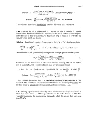 Chapter 5 • Dimensional Analysis and Similarity                  355


                          (680)4 (0.3/3600)3 (10000)
        Evaluate Π 3 =                               ≈ 1.17E20 ≈ 0.236( ρ Q/Dµ )4.75
                               (5)(2.92E−4)   5


                          ρQ           (680)(0.3/3600)
             Solve for       ≈ 22700 =                 or D ≈ 0.0085 m
                          Dµ             D(2.92E−4)

This solution is restricted to smooth walls, for which the data in Ex. 5.7 was taken.


5.90 Knowing that ∆p is proportional to L, rescale the data of Example 5.7 to plot
dimensionless ∆p versus dimensionless viscosity. Use this plot to find the viscosity required
in the first row of data in Example 5.7 if the pressure drop is increased to 10 kPa for the
same flow rate, length, and density.

Solution: Recall that Example 5.7, where ∆p/L = fcn(ρ, V, µ, D), led to the correlation
                              1.75
     ρ D3∆p         æ ρ VD ö
            ≈ 0.155 ç      ÷         , which is awkward because µ occurs on both sides.
      Lµ 2          è µ ø
We can form a “µ-free” parameter by dividing the left side by Reynolds-number-squared:

                                ρ D3 ∆p/Lµ 2   ∆pD          0.155
                         Π4 =                =        ≈                                   (3)
                                 ( ρ VD/µ )2   ρ V 2 L ( ρ VD/µ )0.25
Correlation “3” can now be used to solve for an unknown viscosity. The data are the first
row of Example 5.7, with viscosity unknown and a new pressure drop listed:
                                                                           kg             m
  L = 5 m; D = 1 cm; Q = 0.3 m 3 /hr; ∆p = 10,000 Pa; ρ = 680                3
                                                                               ; V = 1.06
                                                                           m              s
                           (10000)(0.01)             ? 0.155
       Evaluate Π 4 =                       = 0.0262 = 0.25 , or Re ≈ 1230 ???
                         (680)(1.06)2 (5.0)            Re

This is a trap for the unwary: Re = 1230 is far below the range of the data in Ex. 5.7, for
which 15000 < Re < 95000. The solution cannot be trusted and in fact is quite incorrect, for
the flow would be laminar and follow an entirely different correlation. Ans.


5.91 Develop a plot of dimensionless ∆p versus dimensionless viscosity, as described in
Prob. 5.90. Suppose that L = 200 m, Q = 60 m3/h, and the fluid is kerosene at 20°C. Use
your plot to determine the minimum pipe diameter for which the pressure drop is no more
than 220 kPa.
 