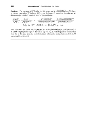 356                    Solutions Manual • Fluid Mechanics, Fifth Edition


Solution: For kerosene at 20°C, take ρ = 804 kg/m3 and µ = 0.00192 kg/m⋅s . We have
to convert correlation “3” in Prob. 5.90 to use the known Q instead of the unknown V.
Substitute Q = (π/4)D2V into both sides of the correlation:

  π 2 ∆pD5        0.155                 π 2 (220000)D5        0.155 [π (0.00192)D]1/4
            ≈                 , or:                         ≈
  16 ρ Q 2 L (4 ρ Q/πµ D)0.25       16(804)(60/3600)2 (200)    [4(804)(60/3600)]1/4
                 Solve for D 4.75 = 5.25E−6, or D ≈ 0.0774 m               Ans.

This looks OK, but check Re = 4ρ Q/(πµD) ≈ 4(804)(60/3600)/[π (0.00192)(0.0774)] ≈
115,000—slightly to the right of the data in Eq. 5.7, Fig. 5.10. Extrapolation is somewhat
risky but in this case gives the correct diameter, whereas the extrapolation in Prob. 5.90
was completely incorrect.
 