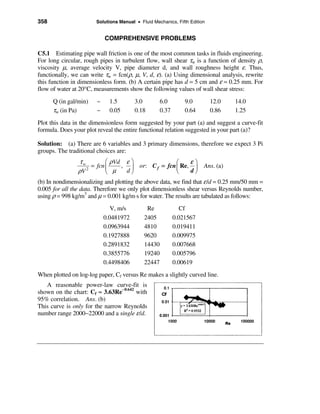 358                    Solutions Manual • Fluid Mechanics, Fifth Edition


                           COMPREHENSIVE PROBLEMS

C5.1 Estimating pipe wall friction is one of the most common tasks in fluids engineering.
For long circular, rough pipes in turbulent flow, wall shear τw is a function of density ρ,
viscosity µ, average velocity V, pipe diameter d, and wall roughness height ε. Thus,
functionally, we can write τw = fcn(ρ, µ, V, d, ε). (a) Using dimensional analysis, rewrite
this function in dimensionless form. (b) A certain pipe has d = 5 cm and ε = 0.25 mm. For
flow of water at 20°C, measurements show the following values of wall shear stress:
      Q (in gal/min)   ~     1.5        3.0         6.0        9.0         12.0   14.0
      τw (in Pa)       ~     0.05       0.18        0.37       0.64        0.86   1.25
Plot this data in the dimensionless form suggested by your part (a) and suggest a curve-fit
formula. Does your plot reveal the entire functional relation suggested in your part (a)?

Solution: (a) There are 6 variables and 3 primary dimensions, therefore we expect 3 Pi
groups. The traditional choices are:
                  τw         æ ρVd ε ö                   æ     εö
                       = fcn ç     , ÷ or: C f = fcn ç Re, ÷ Ans. (a)
                 ρV          è µ
                     2
                                     dø                  è     dø
(b) In nondimensionalizing and plotting the above data, we find that ε /d = 0.25 mm/50 mm =
0.005 for all the data. Therefore we only plot dimensionless shear versus Reynolds number,
using ρ = 998 kg/m3 and µ = 0.001 kg/m⋅s for water. The results are tabulated as follows:
                              V, m/s         Re               Cf
                           0.0481972        2405           0.021567
                           0.0963944        4810           0.019411
                           0.1927888        9620           0.009975
                           0.2891832        14430          0.007668
                           0.3855776        19240          0.005796
                           0.4498406        22447          0.00619
When plotted on log-log paper, Cf versus Re makes a slightly curved line.
   A reasonable power-law curve-fit is
shown on the chart: Cf ≈ 3.63Re−0.642 with
95% correlation. Ans. (b)
This curve is only for the narrow Reynolds
number range 2000−22000 and a single ε /d.
 