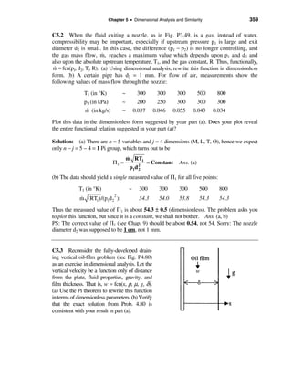Chapter 5 • Dimensional Analysis and Similarity                 359

C5.2 When the fluid exiting a nozzle, as in Fig. P3.49, is a gas, instead of water,
compressibility may be important, especially if upstream pressure p1 is large and exit
diameter d2 is small. In this case, the difference (p1 − p2) is no longer controlling, and
                        &
the gas mass flow, m, reaches a maximum value which depends upon p1 and d2 and
also upon the absolute upstream temperature, T1, and the gas constant, R. Thus, functionally,
m = fcn(p1, d2, T1, R). (a) Using dimensional analysis, rewrite this function in dimensionless
 &
form. (b) A certain pipe has d2 = 1 mm. For flow of air, measurements show the
following values of mass flow through the nozzle:
               T1 (in °K)         ~         300       300      300      500        800
               p1 (in kPa)        ~         200       250      300      300        300
                &
               m (in kg/s)        ~       0.037     0.046    0.055    0.043      0.034
Plot this data in the dimensionless form suggested by your part (a). Does your plot reveal
the entire functional relation suggested in your part (a)?

Solution: (a) There are n = 5 variables and j = 4 dimensions (M, L, T, Θ), hence we expect
only n − j = 5 − 4 = 1 Pi group, which turns out to be
                                      &
                                      m RT1
                             Π1 =                 = Constant   Ans. (a)
                                       p1d 2
                                           2

(b) The data should yield a single measured value of Π1 for all five points:
            T1 (in °K)                ~     300       300      300        500      800
             &              2
             m (RT1 )/(p1d 2 ):             54.3      54.0     53.8       54.3     54.3
Thus the measured value of Π1 is about 54.3 ± 0.5 (dimensionless). The problem asks you
to plot this function, but since it is a constant, we shall not bother. Ans. (a, b)
PS: The correct value of Π1 (see Chap. 9) should be about 0.54, not 54. Sorry: The nozzle
diameter d2 was supposed to be 1 cm, not 1 mm.


C5.3 Reconsider the fully-developed drain-
ing vertical oil-film problem (see Fig. P4.80)
as an exercise in dimensional analysis. Let the
vertical velocity be a function only of distance
from the plate, fluid properties, gravity, and
film thickness. That is, w = fcn(x, ρ, µ, g, δ).
(a) Use the Pi theorem to rewrite this function
in terms of dimensionless parameters. (b) Verify
that the exact solution from Prob. 4.80 is
consistent with your result in part (a).
 