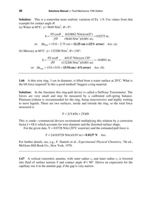 36                      Solutions Manual • Fluid Mechanics, Fifth Edition


Solution: This is a somewhat more realistic variation of Ex. 1.9. Use values from that
example for contact angle θ :
(a) Water at 60°C: γ ≈ 9640 N/m3, θ ≈ 0°:

                          4Y cosθ 4(0.0662 N/m)cos(0°)
                     h=          =                        = 0.0275 m,
                            γD     (9640 N/m 3 )(0.001 m)
            or: ∆htrue = 15.0 – 2.75 cm ≈ 12.25 cm (+22% error) Ans. (a)

(b) Mercury at 60°C: γ ≈ 132200 N/m3, θ ≈ 130°:

                       4Y cosθ     4(0.47 N/m)cos 130°
                  h=           =                          = −0.0091 m,
                         γD      (132200 N/m 3 )(0.001 m)
         or: ∆h true = 15.0 + 0.91 ≈ 15.91cm ( −6%error)         Ans. (b)



1.66 A thin wire ring, 3 cm in diameter, is lifted from a water surface at 20°C. What is
the lift force required? Is this a good method? Suggest a ring material.

Solution: In the literature this ring-pull device is called a DuNouy Tensiometer. The
forces are very small and may be measured by a calibrated soft-spring balance.
Platinum-iridium is recommended for the ring, being noncorrosive and highly wetting
to most liquids. There are two surfaces, inside and outside the ring, so the total force
measured is

                                    F = 2(Yπ D) = 2Yπ D

This is crude—commercial devices recommend multiplying this relation by a correction
factor f = O(1) which accounts for wire diameter and the distorted surface shape.
    For the given data, Y ≈ 0.0728 N/m (20°C water/air) and the estimated pull force is

                     F = 2π (0.0728 N/m)(0.03 m) ≈ 0.0137 N            Ans.

For further details, see, e.g., F. Daniels et al., Experimental Physical Chemistry, 7th ed.,
McGraw-Hill Book Co., New York, 1970.



1.67 A vertical concentric annulus, with outer radius ro and inner radius ri, is lowered
into fluid of surface tension Y and contact angle θ < 90°. Derive an expression for the
capillary rise h in the annular gap, if the gap is very narrow.
 