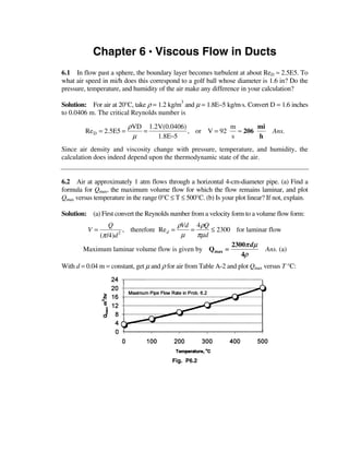 Chapter 6 • Viscous Flow in Ducts
6.1 In flow past a sphere, the boundary layer becomes turbulent at about ReD ≈ 2.5E5. To
what air speed in mi/h does this correspond to a golf ball whose diameter is 1.6 in? Do the
pressure, temperature, and humidity of the air make any difference in your calculation?

Solution: For air at 20°C, take ρ = 1.2 kg/m3 and µ = 1.8E−5 kg/m⋅s. Convert D = 1.6 inches
to 0.0406 m. The critical Reynolds number is

                          ρVD 1.2V(0.0406)             m       mi
         Re D = 2.5E5 =      =             , or V = 92   ≈ 206                   Ans.
                           µ     1.8E−5                s       h
Since air density and viscosity change with pressure, temperature, and humidity, the
calculation does indeed depend upon the thermodynamic state of the air.


6.2 Air at approximately 1 atm flows through a horizontal 4-cm-diameter pipe. (a) Find a
formula for Qmax, the maximum volume flow for which the flow remains laminar, and plot
Qmax versus temperature in the range 0°C ≤ T ≤ 500°C. (b) Is your plot linear? If not, explain.

Solution: (a) First convert the Reynolds number from a velocity form to a volume flow form:
                Q                        ρVd 4ρQ
          V=          , therefore Re d =    =      ≤ 2300 for laminar flow
            (π /4)d 2
                                          µ   πµ d
                                                         2300π dµ
        Maximum laminar volume flow is given by Qmax =              Ans. (a)
                                                            4ρ
With d = 0.04 m = constant, get µ and ρ for air from Table A-2 and plot Qmax versus T °C:




                                          Fig. P6.2
 