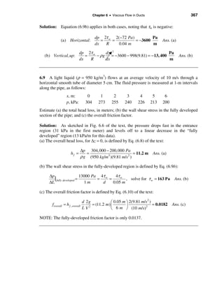 Chapter 6 • Viscous Flow in Ducts                           367

Solution: Equation (6.9b) applies in both cases, noting that τw is negative:

                                          dp 2τ w 2(−72 Pa )         Pa
              (a) Horizontal:                =   =           = −3600               Ans. (a)
                                          dx   R    0.04 m           m

                     dp 2τ w      dz 1                               Pa
   (b) Vertical, up:    =    − ρg    = −3600 − 998(9.81) = − 13, 400                          Ans. (b)
                     dx   R       dx                                 m



6.9 A light liquid (ρ = 950 kg/m3) flows at an average velocity of 10 m/s through a
horizontal smooth tube of diameter 5 cm. The fluid pressure is measured at 1-m intervals
along the pipe, as follows:
                   x, m:            0        1        2       3       4       5     6
                   p, kPa:         304      273      255     240     226     213   200
Estimate (a) the total head loss, in meters; (b) the wall shear stress in the fully developed
section of the pipe; and (c) the overall friction factor.

Solution: As sketched in Fig. 6.6 of the text, the pressure drops fast in the entrance
region (31 kPa in the first meter) and levels off to a linear decrease in the “fully
developed” region (13 kPa/m for this data).
(a) The overall head loss, for ∆z = 0, is defined by Eq. (6.8) of the text:

                              ∆p 304,000 − 200,000 Pa
                      hf =       =                          = 11.2 m          Ans. (a)
                              ρ g (950 kg/m3 )(9.81 m/s 2 )

(b) The wall shear stress in the fully-developed region is defined by Eq. (6.9b):

     ∆p
        | fully developed = 13000 Pa = 4τ w = 4τ w , solve for τ w = 163 Pa               Ans. (b)
     ∆L                       1m        d    0.05 m

(c) The overall friction factor is defined by Eq. (6.10) of the text:
                                                                       2
                                  d 2g            æ 0.05 m ö 2(9.81 m/s )
       foverall = h f , overall        = (11.2 m) ç        ÷              = 0.0182       Ans. (c)
                                  L V2            è 6 m ø (10 m/s)
                                                                      2



NOTE: The fully-developed friction factor is only 0.0137.
 