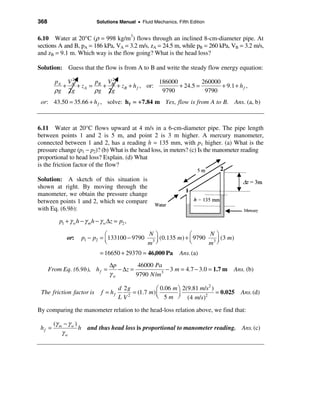 368                         Solutions Manual • Fluid Mechanics, Fifth Edition


6.10 Water at 20°C (ρ = 998 kg/m3) flows through an inclined 8-cm-diameter pipe. At
sections A and B, pA = 186 kPa, VA = 3.2 m/s, zA = 24.5 m, while pB = 260 kPa, VB = 3.2 m/s,
and zB = 9.1 m. Which way is the flow going? What is the head loss?

Solution: Guess that the flow is from A to B and write the steady flow energy equation:
             2
        pA VA         p   V2                   186000          260000
          +    + z A = B + B + z B + h f , or:        + 24.5 =        + 9.1 + h f ,
        ρg 2 g        ρg 2g                     9790            9790
 or: 43.50 = 35.66 + h f , solve: h f = + 7.84 m Yes, flow is from A to B. Ans. (a, b)



6.11 Water at 20°C flows upward at 4 m/s in a 6-cm-diameter pipe. The pipe length
between points 1 and 2 is 5 m, and point 2 is 3 m higher. A mercury manometer,
connected between 1 and 2, has a reading h = 135 mm, with p1 higher. (a) What is the
pressure change (p1 − p2)? (b) What is the head loss, in meters? (c) Is the manometer reading
proportional to head loss? Explain. (d) What
is the friction factor of the flow?

Solution: A sketch of this situation is
shown at right. By moving through the
manometer, we obtain the pressure change
between points 1 and 2, which we compare
with Eq. (6.9b):
          p1 + γ w h − γ m h − γ w ∆z = p2 ,

                               æ               Nö              æ      Nö
             or:     p1 − p2 = ç 133100 − 9790 3 ÷ (0.135 m) + ç 9790 3 ÷ (3 m)
                               è              m ø              è     m ø
                              = 16650 + 29370 = 46,000 Pa        Ans. (a)
                                   ∆p         46000 Pa
      From Eq. (6.9b), h f =          − ∆z =            − 3 m = 4.7 − 3.0 = 1.7 m    Ans. (b)
                                   γw        9790 N /m3
                                                                            2
                                        d 2g           æ 0.06 m ö 2(9.81 m/s )
 The friction factor is        f = hf        = (1.7 m) ç                       = 0.025
                                                       è 5 m ÷ (4 m/s)2
                                                                                         Ans. (d)
                                        L V2                    ø

By comparing the manometer relation to the head-loss relation above, we find that:

        (γ m − γ w )
 hf =                h and thus head loss is proportional to manometer reading. Ans. (c)
            γw
 