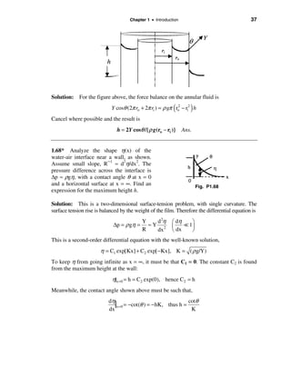Chapter 1 • Introduction                                  37




Solution: For the figure above, the force balance on the annular fluid is

                                                          (        )
                            Y cosθ (2π ro + 2π ri ) = ρ gπ ro − ri2 h
                                                            2


Cancel where possible and the result is
                               h = 2Y cosθ /{ ρ g(ro − ri )}    Ans.


1.68* Analyze the shape η(x) of the
water-air interface near a wall, as shown.
Assume small slope, R−1 ≈ d2η/dx2. The
pressure difference across the interface is
∆p ≈ ρgη, with a contact angle θ at x = 0
and a horizontal surface at x = ∞. Find an                             Fig. P1.68
expression for the maximum height h.

Solution: This is a two-dimensional surface-tension problem, with single curvature. The
surface tension rise is balanced by the weight of the film. Therefore the differential equation is
                                           Y   d 2η       æ dη    ö
                             ∆p = ρ gη =     ≈Y 2         ç    = 1÷
                                           R   dx         è dx    ø
This is a second-order differential equation with the well-known solution,
                       η = C1 exp[Kx] + C2 exp[ −Kx], K = ( ρ g/Y)
To keep η from going infinite as x = ∞, it must be that C1 = 0. The constant C2 is found
from the maximum height at the wall:
                             η|x =0 = h = C2 exp(0), hence C2 = h
Meanwhile, the contact angle shown above must be such that,
                           dη
                              |x=0 = −cot(θ ) = −hK, thus h = cotθ
                           dx                                  K
 