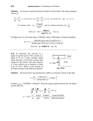 372                       Solutions Manual • Fluid Mechanics, Fifth Edition


Solution: (a) Assume no pressure drop and neglect velocity heads. The energy equation
reduces to:

      p1 V12                            p  V2
         +   + z1 = 0 + 0 + ( L + l ) = 2 + 2 + z2 + h f = 0 + 0 + 0 + h f , or: h f ≈ L + l
      ρ g 2g                           ρ g 2g
                                       128µ LQ                                          υ
           For laminar flow, h f =                   and, for uniform draining, Q =
                                        πρgd 4                                          ∆t

                                                  128µ Lυ
                           Solve for     ∆t =                       Ans. (a)
                                                πρ gd 4 ( L + l )

(b) Apply to ∆t = 6 s. For water, take ρ = 998 kg/m3 and µ = 0.001 kg/m⋅s. Formula (a) predicts:
                                    128(0.001 kg/m⋅s)(0.12 m)(8 E−6 m3 )
                    ∆t = 6 s =                                                 ,
                                 π (998 kg/m3 )(9.81 m/s2 )d 4 (0.12 + 0.02 m)
                              Solve for d ≈ 0.0015 m            Ans. (b)


6.18 To determine the viscosity of a
liquid of specific gravity 0.95, you fill, to a
depth of 12 cm, a large container which
drains through a 30-cm-long vertical tube
attached to the bottom. The tube diameter
is 2 mm, and the rate of draining is found
to be 1.9 cm3/s. What is your estimate of
the fluid viscosity? Is the tube flow laminar?                             Fig. P6.18


Solution: The known flow rate and diameter enable us to find the velocity in the tube:

                                   Q   1.9 E−6 m3 /s           m
                             V=      =                 = 0.605
                                   A (π /4)(0.002 m) 2
                                                               s

Evaluate ρ liquid = 0.95(998) = 948 kg/m3. Write the energy equation between the top surface
and the tube exit:
                                   2
                              pa Vtop         p V2
                                =     + ztop = a +  + 0 + hf ,
                              ρg 2 g          ρg 2g
                             V 2 32µ LV (0.605)2   32 µ (0.3)(0.605)
                  or: 0.42 =    +       =        +
                             2g   ρgd 2
                                          2(9.81) 948(9.81)(0.002)2
 