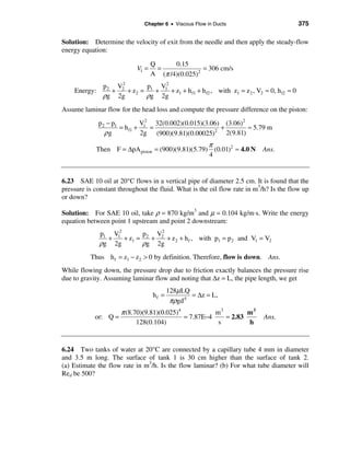 Chapter 6 • Viscous Flow in Ducts                           375

Solution: Determine the velocity of exit from the needle and then apply the steady-flow
energy equation:

                                   Q      0.15
                            V1 =     =              = 306 cm/s
                                   A (π /4)(0.025)2
                   2
               p2 V2       p   V2
    Energy:      +   + z2 = 1 + 1 + z1 + h f1 + h f2 , with z1 = z 2 , V2 ≈ 0, h f2 ≈ 0
               ρg 2g       ρg 2g
Assume laminar flow for the head loss and compute the pressure difference on the piston:
              p 2 − p1         V 2 32(0.002)(0.015)(3.06) (3.06)2
                       = h f1 + 1 =                      +        ≈ 5.79 m
                 ρg            2g (900)(9.81)(0.00025)2 2(9.81)
                                                   π
            Then F = ∆pA piston = (900)(9.81)(5.79) (0.01)2 ≈ 4.0 N       Ans.
                                                   4


6.23 SAE 10 oil at 20°C flows in a vertical pipe of diameter 2.5 cm. It is found that the
pressure is constant throughout the fluid. What is the oil flow rate in m3/h? Is the flow up
or down?

Solution: For SAE 10 oil, take ρ = 870 kg/m3 and µ = 0.104 kg/m⋅s. Write the energy
equation between point 1 upstream and point 2 downstream:
              p1 V12          2
                          p2 V2
                +    +z =   +   + z 2 + h f , with p1 = p2 and V1 = V2
              ρg 2g 1 ρg 2g
          Thus h f = z1 − z2 > 0 by definition. Therefore, flow is down. Ans.
While flowing down, the pressure drop due to friction exactly balances the pressure rise
due to gravity. Assuming laminar flow and noting that ∆z = L, the pipe length, we get
                                          128µ LQ
                                   hf =           = ∆z = L,
                                           πρgd 4
                      π (8.70)(9.81)(0.025)4           m3        m3
            or: Q =                          = 7.87E−4    = 2.83           Ans.
                            128(0.104)                  s        h


6.24 Two tanks of water at 20°C are connected by a capillary tube 4 mm in diameter
and 3.5 m long. The surface of tank 1 is 30 cm higher than the surface of tank 2.
(a) Estimate the flow rate in m3/h. Is the flow laminar? (b) For what tube diameter will
Red be 500?
 