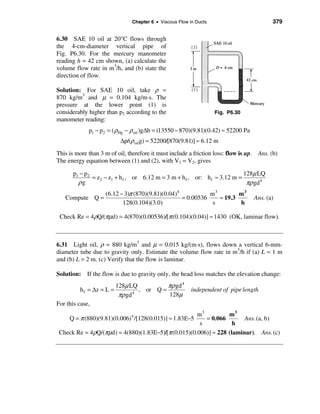 Chapter 6 • Viscous Flow in Ducts                          379


6.30 SAE 10 oil at 20°C flows through
the 4-cm-diameter vertical pipe of
Fig. P6.30. For the mercury manometer
reading h = 42 cm shown, (a) calculate the
volume flow rate in m3/h, and (b) state the
direction of flow.

Solution: For SAE 10 oil, take ρ =
870 kg/m3 and µ = 0.104 kg/m⋅s. The
pressure at the lower point (1) is
considerably higher than p2 according to the                        Fig. P6.30
manometer reading:
             p1 − p2 = ( ρHg − ρ oil )g∆h = (13550 − 870)(9.81)(0.42) ≈ 52200 Pa
                           ∆p/(ρoil g) = 52200/[870(9.81)] ≈ 6.12 m
This is more than 3 m of oil, therefore it must include a friction loss: flow is up. Ans. (b)
The energy equation between (1) and (2), with V1 = V2, gives

      p1 − p 2                                                               128µ LQ
               = z 2 − z1 + h f , or 6.12 m = 3 m + h f , or: h f ≈ 3.12 m =
        ρg                                                                    πρ gd 4
                    (6.12 − 3)π (870)(9.81)(0.04)4           m3        m3
   Compute Q =                                     = 0.00536    ≈ 19.3             Ans. (a)
                           128(0.104)(3.0)                    s        h

 Check Re = 4ρQ/(πµd) = 4(870)(0.00536)/[π (0.104)(0.04)] ≈ 1430 (OK, laminar flow).



6.31 Light oil, ρ = 880 kg/m3 and µ = 0.015 kg/(m⋅s), flows down a vertical 6-mm-
diameter tube due to gravity only. Estimate the volume flow rate in m3/h if (a) L = 1 m
and (b) L = 2 m. (c) Verify that the flow is laminar.

Solution: If the flow is due to gravity only, the head loss matches the elevation change:
                          128µ LQ           πρ gd 4
         h f = ∆z = L =            , or Q =               independent of pipe length
                           πρ gd 4          128µ
For this case,
                                                     m3          m3
    Q = π (880)(9.81)(0.006) /[128(0.015)] ≈ 1.83E−5
                               4
                                                        = 0.066        Ans. (a, b)
                                                      s            h
 Check Re = 4ρQ/(πµd) = 4(880)(1.83E−5)/[π (0.015)(0.006)] ≈ 228 (laminar). Ans. (c)
 