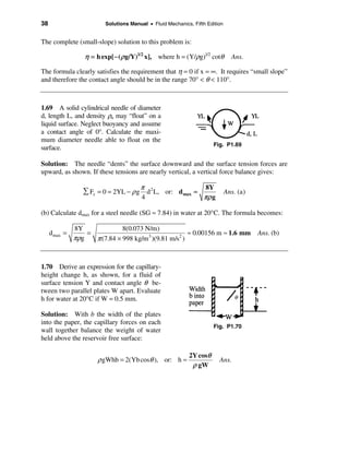 38                        Solutions Manual • Fluid Mechanics, Fifth Edition


The complete (small-slope) solution to this problem is:

                  η = h exp[− ( ρ g/Y)1/2 x], where h = (Y/ρg)1/2 cotθ          Ans.

The formula clearly satisfies the requirement that η = 0 if x = ∞. It requires “small slope”
and therefore the contact angle should be in the range 70° < θ < 110°.



1.69 A solid cylindrical needle of diameter
d, length L, and density ρn may “float” on a
liquid surface. Neglect buoyancy and assume
a contact angle of 0°. Calculate the maxi-
mum diameter needle able to float on the
                                                                       Fig. P1.69
surface.

Solution: The needle “dents” the surface downward and the surface tension forces are
upward, as shown. If these tensions are nearly vertical, a vertical force balance gives:

                                        π                          8Y
                  å Fz = 0 = 2YL − ρ g d 2 L, or: d max ≈                     Ans. (a)
                                        4                          πρ g

(b) Calculate dmax for a steel needle (SG ≈ 7.84) in water at 20°C. The formula becomes:

               8Y              8(0.073 N/m)
     d max =       =                                    ≈ 0.00156 m ≈ 1.6 mm             Ans. (b)
               πρg   π (7.84 × 998 kg/m 3 )(9.81 m/s2 )


1.70 Derive an expression for the capillary-
height change h, as shown, for a fluid of
surface tension Y and contact angle θ be-
tween two parallel plates W apart. Evaluate
h for water at 20°C if W = 0.5 mm.

Solution: With b the width of the plates
into the paper, the capillary forces on each
                                                                       Fig. P1.70
wall together balance the weight of water
held above the reservoir free surface:

                                                            2Y cosθ
                       ρ gWhb = 2(Yb cosθ ), or: h ≈                      Ans.
                                                             ρ gW
 