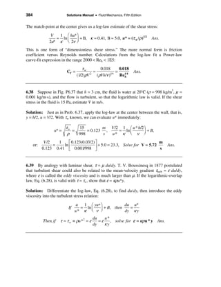 384                       Solutions Manual • Fluid Mechanics, Fifth Edition


The match-point at the center gives us a log-law estimate of the shear stress:

                V  1 æ hu* ö                                       1/2
                  ≈ ln ç
               2u* κ è 2ν ø÷ + B, κ ≈ 0.41, B ≈ 5.0, u* = (τ w /ρ )           Ans.

This is one form of “dimensionless shear stress.” The more normal form is friction
coefficient versus Reynolds number. Calculations from the log-law fit a Power-law
curve-fit expression in the range 2000 < Reh < 1E5:

                                     τw         0.018       0.018
                           Cf =             ≈             =          Ans.
                                  (1/2)ρV 2
                                              (ρVh/ν )1/4
                                                            Re1/4
                                                               h




6.38 Suppose in Fig. P6.37 that h = 3 cm, the fluid is water at 20°C (ρ = 998 kg/m3, µ =
0.001 kg/m⋅s), and the flow is turbulent, so that the logarithmic law is valid. If the shear
stress in the fluid is 15 Pa, estimate V in m/s.

Solution: Just as in Prob. 6.37, apply the log-law at the center between the wall, that is,
y = h/2, u = V/2. With τw known, we can evaluate u* immediately:

                          τw   15         m V /2 1 æ u * h/2 ö
                   u* =      =     = 0.123 ,    ≈ ln ç       ÷ + B,
                           ρ   998        s  u* κ è ν ø
             V /2   1    é 0.123(0.03/2) ù                                  m
      or:         =   ln ê               ú + 5.0 = 23.3, Solve for V ≈ 5.72 s           Ans.
            0.123 0.41 ë 0.001/998 û


6.39 By analogy with laminar shear, τ = µ du/dy. T. V. Boussinesq in 1877 postulated
that turbulent shear could also be related to the mean-velocity gradient τturb = ε du/dy,
where ε is called the eddy viscosity and is much larger than µ. If the logarithmic-overlap
law, Eq. (6.28), is valid with τ ≈ τw, show that ε ≈ κρu*y.

Solution: Differentiate the log-law, Eq. (6.28), to find du/dy, then introduce the eddy
viscosity into the turbulent stress relation:

                                 u  1 æ yu∗ ö           du u*
                            If     = ln ç   ÷ + B, then   =
                                 u* κ è ν ø             dy κ y
                                             du    u*
            Then, if   τ ≈ τ w ≡ ρu *2 = ε      =ε    , solve for ε = κρ u * y   Ans.
                                             dy    κy
 