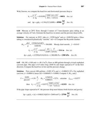 Chapter 6 • Viscous Flow in Ducts                                387

With f known, we compute the head loss and (horizontal) pressure drop as

                         L V2            æ 5280 ö 1(11.35)2
                hf = f        = (0.0189) ç      ÷           ≈ 800 ft        Ans. (a)
                         d 2g            è 3/12 ø 2(32.2)
                                                                     lbf
               and ∆p = ρ gh f = (1.94)(32.2)(800) ≈ 49900                   Ans. (b)
                                                                     ft 2


6.44 Mercury at 20°C flows through 4 meters of 7-mm-diameter glass tubing at an
average velocity of 5 m/s. Estimate the head loss in meters and the pressure drop in kPa.

Solution: For mercury at 20°C, take ρ = 13550 kg/m3 and µ = 0.00156 kg/m⋅s. Glass
tubing is considered hydraulically “smooth,” ε/d = 0. Compute the Reynolds number:

              ρVd 13550(5)(0.007)
      Red =      =                = 304,000; Moody chart smooth: f ≈ 0.0143
               µ     0.00156
                          L V2          æ 4.0 ö 5
                                                     2
                hf = f         = 0.0143 ç       ÷         = 10.4 m          Ans. (a)
                          d 2g          è 0.007 ø 2(9.81)
         ∆p = ρ gh f = (13550)(9.81)(10.4) = 1,380,000 Pa = 1380 kPa                Ans. (b)


6.45 Oil, SG = 0.88 and ν = 4E−5 m2/s, flows at 400 gal/min through a 6-inch asphalted
cast-iron pipe. The pipe is 0.5 miles long (2640 ft) and slopes upward at 8° in the flow
direction. Compute the head loss in feet and the pressure change.

Solution: First convert 400 gal/min = 0.891 ft3/s and ν = 0.000431 ft2/s. For asphalted
cast-iron, ε = 0.0004 ft, hence ε/d = 0.0004/0.5 = 0.0008. Compute V, Red, and f:

           0.891          ft       4.54(0.5)
    V=              = 4.54 ; Red =           = 5271; calculate                 f Moody = 0.0377
         π (0.25) 2
                          s        0.000431
                              L V2          æ 2640 ö (4.54)
                                                            2
              then h f = f         = 0.0377 ç                 = 63.8 ft        Ans. (a)
                              d 2g          è 0.5 ÷ 2(32.2)
                                                   ø

If the pipe slopes upward at 8°, the pressure drop must balance both friction and gravity:

                                                                             lbf
        ∆p = ρg(h f + ∆z ) = 0.88(62.4)[63.8 + 2640sin 8°] = 23700                  Ans. (b)
                                                                             ft 2
 