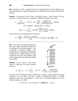388                     Solutions Manual • Fluid Mechanics, Fifth Edition


6.46 Kerosene at 20°C is pumped at 0.15 m3/s through 20 km of 16-cm-diameter cast-
iron horizontal pipe. Compute the input power in kW required if the pumps are 85 percent
efficient.

Solution: For kerosene at 20°C, take ρ = 804 kg/m3 and µ = 1.92E−3 kg/m⋅s. For cast
iron take ε ≈ 0.26 mm, hence ε/d = 0.26/160 ≈ 0.001625. Compute V, Re, and f:
                   0.15             m        4 ρQ    4(804)(0.15)
         V=                  = 7.46   ; Re =      =                 ≈ 500,000
              (π /4)(0.16) 2
                                    s        πµ d π (0.00192)(0.16)
                        ε /d ≈ 0.001625: Moody chart: f ≈ 0.0226

                               L V2            æ 20000 ö (7.46)
                                                                2
                Then h f = f        = (0.0226) ç                  ≈ 8020 m
                               d 2g            è 0.16 ÷ 2(9.81)
                                                       ø
At 85% efficiency, the pumping power required is:

               ρgQh f 804(9.81)(0.15)(8020)
          P=         =                      ≈ 11.2E+6 W = 11.2 MW Ans.
                 η            0.85


6.47 The gutter and smooth drainpipe in
Fig. P6.47 remove rainwater from the roof
of a building. The smooth drainpipe is 7 cm
in diameter. (a) When the gutter is full,
estimate the rate of draining. (b) The gutter
is designed for a sudden rainstorm of up to
5 inches per hour. For this condition, what
is the maximum roof area that can be drained
successfully?

Solution: If the velocity at the gutter
surface is neglected, the energy equation
reduces to                                                           Fig. P6.47

               V2               L V2                 2 g∆z    2(9.81)(4.2)
          ∆z =    + hf , hf = f      , solve V 2 =         =
               2g               d 2g               1 + fL/d 1 + f (4.2/0.07)
For water, take ρ = 998 kg/m3 and µ = 0.001 kg/m⋅s. Guess f ≈ 0.02 to obtain the velocity
estimate V ≈ 6 m/s above. Then Red ≈ ρVd/µ ≈ (998)(6)(0.07)/(0.001) ≈ 428,000
(turbulent). Then, for a smooth pipe, f ≈ 0.0135, and V is changed slightly to 6.74 m/s.
After convergence, we obtain
                V = 6.77 m/s, Q = V (π /4)(0.07)2 = 0.026 m 3 /s        Ans. (a)
 