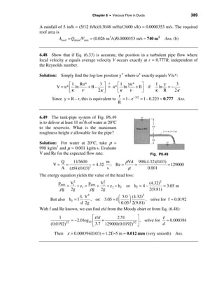 Chapter 6 • Viscous Flow in Ducts                        389

A rainfall of 5 in/h = (5/12 ft/h)(0.3048 m/ft)/(3600 s/h) = 0.0000353 m/s. The required
roof area is
            Aroof = Qdrain /Vrain = (0.026 m 3 /s)/0.0000353 m/s ≈ 740 m 2 Ans. (b)


6.48 Show that if Eq. (6.33) is accurate, the position in a turbulent pipe flow where
local velocity u equals average velocity V occurs exactly at r = 0.777R, independent of
the Reynolds number.

Solution: Simply find the log-law position y+ where u+ exactly equals V/u*:

                é 1 Ru*            3 ù ?      é 1 yu*          ù       1 y        3
         V = u* ê ln        +B–       ú = u* ê κ ln ν + Bú if κ ln R = − 2κ
                ëκ      ν         2κ û        ë                û
                                               r
       Since y = R – r, this is equivalent to    = 1 – e −3/2 = 1 – 0.223 ≈ 0.777 Ans.
                                              R


6.49 The tank-pipe system of Fig. P6.49
is to deliver at least 11 m3/h of water at 20°C
to the reservoir. What is the maximum
roughness height ε allowable for the pipe?

Solution: For water at 20°C, take ρ =
998 kg/m3 and µ = 0.001 kg/m⋅s. Evaluate
V and Re for the expected flow rate:                                Fig. P6.49

             Q   11/3600           m       ρVd 998(4.32)(0.03)
        V=     =             = 4.32 ; Re =    =                = 129000
             A (π /4)(0.03)2
                                   s        µ      0.001
The energy equation yields the value of the head loss:
           patm V12       p     V2                                  (4.32)2
               +    + z1 = atm + 2 + z 2 + h f       or h f = 4 −           = 3.05 m
            ρg 2g          ρg 2g                                    2(9.81)
                       L V2                æ 5.0 ö (4.32)
                                                          2
      But also h f = f      , or: 3.05 = f ç                , solve for f ≈ 0.0192
                       d 2g                è 0.03 ÷ 2(9.81)
                                                  ø
With f and Re known, we can find ε/d from the Moody chart or from Eq. (6.48):
           1                   é ε /d      2.51        ù            ε
              1/2
                  = −2.0 log10 ê      +            1/2 ú
                                                         , solve for ≈ 0.000394
      (0.0192)                 ë 3.7 129000(0.0192) û               d

         Then ε = 0.000394(0.03) ≈ 1.2E−5 m ≈ 0.012 mm (very smooth)              Ans.
 