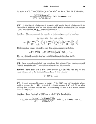 Chapter 1 • Introduction                             39

For water at 20°C, Y ≈ 0.0728 N/m, ρg ≈ 9790 N/m3, and θ ≈ 0°. Thus, for W = 0.5 mm,

                          2(0.0728 N/m)cos 0°
                  h=                            ≈ 0.030 m ≈ 30 mm        Ans.
                        (9790 N/m 3 )(0.0005 m)


1.71* A soap bubble of diameter D1 coalesces with another bubble of diameter D2 to
form a single bubble D3 with the same amount of air. For an isothermal process, express
D3 as a function of D1, D2, patm, and surface tension Y.

Solution: The masses remain the same for an isothermal process of an ideal gas:

                             m1 + m 2 = ρ1υ1 + ρ2υ2 = m 3 = ρ3υ3 ,
              p + 4Y/r1 ö æ π 3 ö æ pa + 4Y/r2 ö æ π 3 ö æ pa + 4Y/r3 ö æ π 3 ö
        or: æ a
            ç             ç D1 ÷ + ç           ÷ ç 6 D2 ÷ = ç         ÷ ç 6 D3 ÷
            è   RT ÷ è 6ø       ø è    RT      øè       ø è   RT      øè       ø
The temperature cancels out, and we may clean up and rearrange as follows:

                     3       3      (         2       3
                                                       ) (
                 pa D3 + 8YD 2 = pa D 2 + 8YD 2 + pa D1 + 8YD1
                                      3                      2
                                                                     )   Ans.

This is a cubic polynomial with a known right hand side, to be solved for D3.


1.72 Early mountaineers boiled water to estimate their altitude. If they reach the top and
find that water boils at 84°C, approximately how high is the mountain?

Solution: From Table A-5 at 84°C, vapor pressure pv ≈ 55.4 kPa. We may use this
value to interpolate in the standard altitude, Table A-6, to estimate

                                         z ≈ 4800 m      Ans.


1.73 A small submersible moves at velocity V in 20°C water at 2-m depth, where
ambient pressure is 131 kPa. Its critical cavitation number is Ca ≈ 0.25. At what
velocity will cavitation bubbles form? Will the body cavitate if V = 30 m/s and the
water is cold (5°C)?

Solution: From Table A-5 at 20°C read pv = 2.337 kPa. By definition,

                       2(pa − p v ) 2(131000 − 2337)
    Ca crit = 0.25 =               =                  , solve Vcrit ≈ 32.1 m/s   Ans. (a )
                         ρ V2        (998 kg/m 3 )V 2
 