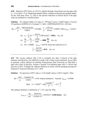 390                           Solutions Manual • Fluid Mechanics, Fifth Edition


6.50 Ethanol at 20°C flows at 125 U.S. gal/min through a horizontal cast-iron pipe with
L = 12 m and d = 5 cm. Neglecting entrance effects, estimate (a) the pressure gradient, dp/dx;
(b) the wall shear stress, τw; and (c) the percent reduction in friction factor if the pipe
walls are polished to a smooth surface.

Solution: For ethanol (Table A-3) take ρ = 789 kg/m3 and µ = 0.0012 kg/m⋅s. Convert
125 gal/min to 0.00789 m3/s. Evaluate V = Q/A = 0.00789/[π (0.05)2/4] = 4.02 m/s.

         ρVd 789(4.02)(0.05)            ε 0.26 mm
 Red =      =                = 132,000,   =       = 0.0052 Then f Moody ≈ 0.0314
          µ      0.0012                 d   50 mm

                         f        0.0314
               (b) τ w =   ρV 2 =        (789)(4.02)2 = 50 Pa Ans. (b)
                         8           8
                     dp    4τ w −4(50)            Pa
               (a)      =−     =         = −4000        Ans. (a)
                     dx     d      0.05           m
                (c) Re = 132000,          fsmooth = 0.0170, hence the reduction in f is
                                     æ 0.0170 ö
                                     ç1 −
                                     è 0.0314 ÷
                                              ø
                                                = 46% Ans. (c)



6.51 The viscous sublayer (Fig. 6.10) is normally less than 1 percent of the pipe
diameter and therefore very difficult to probe with a finite-sized instrument. In an effort
to generate a thick sublayer for probing, Pennsylvania State University in 1964 built a
pipe with a flow of glycerin. Assume a smooth 12-in-diameter pipe with V = 60 ft/s and
glycerin at 20°C. Compute the sublayer thickness in inches and the pumping horsepower
required at 75 percent efficiency if L = 40 ft.

Solution: For glycerin at 20°C, take ρ = 2.44 slug/ft3 and µ = 0.0311 slug/ft⋅s. Then

             ρVd 2.44(60)(1 ft)
      Re =      =               = 4710 (barely turbulent!) Smooth: fMoody ≈ 0.0380
              µ     0.0311
                                                                   1/2
                                                 æ 0.0380 ö                       ft
                        Then u* = V(f/8)1/2 = 60 ç                       ≈ 4.13
                                                 è 8 ÷    ø                       s

The sublayer thickness is defined by y+ ≈ 5.0 = ρyu*/µ. Thus

                              5µ    5(0.0311)
                ysublayer ≈       =             = 0.0154 ft ≈ 0.185 inches             Ans.
                              ρ u* (2.44)(4.13)
 