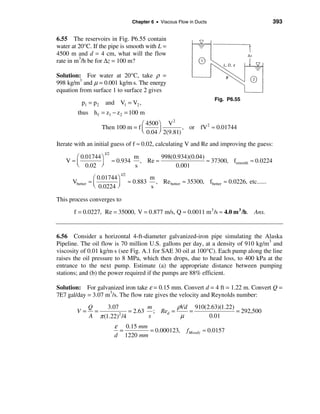 Chapter 6 • Viscous Flow in Ducts                             393


6.55 The reservoirs in Fig. P6.55 contain
water at 20°C. If the pipe is smooth with L =
4500 m and d = 4 cm, what will the flow
rate in m3/h be for ∆z = 100 m?

Solution: For water at 20°C, take ρ =
998 kg/m3 and µ = 0.001 kg/m⋅s. The energy
equation from surface 1 to surface 2 gives
                                                                         Fig. P6.55
          p1 = p2    and V1 = V2 ,
        thus h f = z1 − z 2 = 100 m
                                                2
                                   æ 4500 ö V
                    Then 100 m = f ç                , or fV 2 ≈ 0.01744
                                   è 0.04 ÷ 2(9.81)
                                          ø
Iterate with an initial guess of f ≈ 0.02, calculating V and Re and improving the guess:
                    1/2
     æ 0.01744 ö                      m        998(0.934)(0.04)
   V≈ç                    ≈ 0.934       , Re ≈                  ≈ 37300, fsmooth ≈ 0.0224
     è 0.02 ÷  ø                      s             0.001
                              1/2
                æ 0.01744 ö                   m
      Vbetter ≈ ç                   ≈ 0.883     , Re better ≈ 35300, fbetter ≈ 0.0226, etc......
                è 0.0224 ÷ø                   s

This process converges to
       f = 0.0227, Re = 35000, V = 0.877 m/s, Q ≈ 0.0011 m3 /s ≈ 4.0 m 3 /h. Ans.


6.56 Consider a horizontal 4-ft-diameter galvanized-iron pipe simulating the Alaska
Pipeline. The oil flow is 70 million U.S. gallons per day, at a density of 910 kg/m3 and
viscosity of 0.01 kg/m⋅s (see Fig. A.1 for SAE 30 oil at 100°C). Each pump along the line
raises the oil pressure to 8 MPa, which then drops, due to head loss, to 400 kPa at the
entrance to the next pump. Estimate (a) the appropriate distance between pumping
stations; and (b) the power required if the pumps are 88% efficient.

Solution: For galvanized iron take ε = 0.15 mm. Convert d = 4 ft = 1.22 m. Convert Q =
7E7 gal/day = 3.07 m3/s. The flow rate gives the velocity and Reynolds number:
             Q     3.07          m        ρVd 910(2.63)(1.22)
        V=     =           = 2.63 ; Red =    =                = 292,500
             A π (1.22) /4
                        2
                                 s         µ       0.01
                           ε 0.15 mm
                            =        = 0.000123,             f Moody ≈ 0.0157
                           d 1220 mm
 