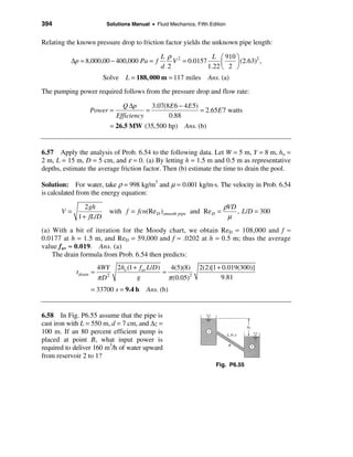 394                       Solutions Manual • Fluid Mechanics, Fifth Edition


Relating the known pressure drop to friction factor yields the unknown pipe length:

                                                 Lρ 2             L æ 910 ö
          ∆p = 8,000,00 − 400,000 Pa = f             V = 0.0157      ç
                                                                                  2
                                                                          ÷ (2.63) ,
                                                 d 2            1.22 è 2 ø
                         Solve L = 188, 000 m = 117 miles           Ans. (a)
The pumping power required follows from the pressure drop and flow rate:

                                  Q ∆p       3.07(8 E 6 − 4 E 5)
                  Power =                  =                     = 2.65E 7 watts
                                Efficiency         0.88
                               = 26.5 MW (35,500 hp) Ans. (b)


6.57 Apply the analysis of Prob. 6.54 to the following data. Let W = 5 m, Y = 8 m, ho =
2 m, L = 15 m, D = 5 cm, and ε = 0. (a) By letting h = 1.5 m and 0.5 m as representative
depths, estimate the average friction factor. Then (b) estimate the time to drain the pool.

Solution: For water, take ρ = 998 kg/m3 and µ = 0.001 kg/m⋅s. The velocity in Prob. 6.54
is calculated from the energy equation:

                2 gh                                                      ρVD
       V=                  with f = fcn(Re D )smooth pipe and Re D =          , L/D = 300
             1 + fL/D                                                      µ
(a) With a bit of iteration for the Moody chart, we obtain ReD = 108,000 and f ≈
0.0177 at h = 1.5 m, and ReD = 59,000 and f ≈ .0202 at h = 0.5 m; thus the average
value fav ≈ 0.019. Ans. (a)
    The drain formula from Prob. 6.54 then predicts:
                        4WY      2ho (1 + fav L/D)    4(5)(8)    2(2)[1 + 0.019(300)]
            t drain ≈                              ≈
                        π D2             g           π (0.05)2           9.81
                   = 33700 s = 9.4 h        Ans. (b)


6.58 In Fig. P6.55 assume that the pipe is
cast iron with L = 550 m, d = 7 cm, and ∆z =
100 m. If an 80 percent efficient pump is
placed at point B, what input power is
required to deliver 160 m3/h of water upward
from reservoir 2 to 1?
                                                                       Fig. P6.55
 
