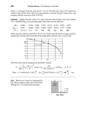 396                         Solutions Manual • Fluid Mechanics, Fifth Edition


where y is distance from the wall and N ≈ 6 to 9. Find the best value of N which fits
Laufer’s data in Prob. C6.6. Then use your formula to estimate the pipe volume flow, and
compare with the measured value of 45 ft3/s.

Solution: Simply take the values of u and y from the data in Prob. C6.6 and evaluate
“N” ≈ ln(y/R)/ln(u/uCL) for each data point. The results may be tabulated:

    y/R =     0.898           0.794           0.588     0.383      0.216    0.154   0.093     0.037
  u/uCL =     0.997           0.988           0.959     0.908      0.847    0.818   0.771     0.690
   “N” =      35.7 (?)        19.1            12.7      9.9        9.2      9.3     9.1       8.9
Points near the wall are a good fit to N ≈ 9. Ans. Points near the center are not a good fit,
numerically, but they don’t look bad in the graph below, because u/uCL is near unity.




The Power-law may be integrated to find both V and Q:
                   R                   1/N
              1             æ R − rö                               2N 2
       V=
            π R2   ò   u CL ç
                            è R ÷  ø
                                             2π r dr = u CL
                                                              (N + 1)(2N + 1)
                                                                              = 0.853uCL    if N ≈ 9
                   0
                                              m      π                       m3      ft 3
  Then V ≈ 0.853(30.5) ≈ 26.0                   , Q = (0.247)2 (26.0) = 1.25    ≈ 44                   Ans.
                                              s      4                        s       s


6.61 What level h must be maintained in
Fig. P6.61 to deliver a flow rate of 0.015 ft3/s
through the 1 -in commercial-steel pipe?
             2




                                                                               Fig. P6.61
 