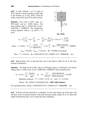 398                        Solutions Manual • Fluid Mechanics, Fifth Edition


6.63 A tank contains 1 m3 of water at
20°C and has a drawn-capillary outlet tube
at the bottom, as in Fig. P6.63. Find the
outlet volume flux Q in m3/h at this instant.

Solution: For water at 20°C, take ρ =
998 kg/m3 and µ = 0.001 kg/m⋅s. For
drawn tubing, take ε ≈ 0.0015 mm, or ε/d =
0.0015/40 ≈ 0.0000375. The steady-flow
energy equation, with p1 = p2 and V1 ≈ 0,
gives
                                                                        Fig. P6.63

                   L V2        V2       V2 æ    0.8 ö                   35.32
            hf = f      = ∆z −    , or:    ç1 +     f ÷ ≈ 1.8 m, V 2 ≈
                   d 2g        2g       2g è 0.04 ø                    1 + 20f
                                               1/2
                      é     35.32     ù                       m        998(5.21)(0.04)
 Guess f ≈ 0.015, V = ê               ú              ≈ 5.21     , Re =                 ≈ 208000
                      ë 1 + 20(0.015) û                       s            0.001
               fbetter ≈ 0.0158, Vbetter ≈ 5.18 m/s, Re ≈ 207000 (converged)
      Thus V ≈ 5.18 m/s, Q = (π /4)(0.04)2 (5.18) = 0.00651 m3 /s ≈ 23.4 m 3 /h. Ans.


6.64 Repeat Prob. 6.63 to find the flow rate if the fluid is SAE 10 oil. Is the flow
laminar or turbulent?

Solution: For SAE 10 oil at 20°C, take ρ = 870 kg/m3 and µ = 0.104 kg/m⋅s. For drawn
tubing, take ε ≈ 0.0015 mm, or ε/d = 0.0015/40 ≈ 0.0000375. Guess laminar flow:

                        V 2 ? 32 µ LV               V2     32(0.104)(0.8)V
        h f = 1.8 m −       =         , or: 1.8 −        =                 = 0.195V
                        2g     ρ gd 2
                                                  2(9.81) 870(9.81)(0.04)2
            Quadratic equation: V2 + 3.83V − 35.32 = 0, solve V = 4.33 m/s
            Check Re = (870)(4.33)(0.04)/(0.104) ≈ 1450 (OK, laminar)
So it is laminar flow, and Q = (π/4)(0.04)2(4.33) = 0.00544 m3/s = 19.6 m3/h. Ans.


6.65 In Prob. 6.63 the initial flow is turbulent. As the water drains out of the tank, will
the flow revert to laminar motion as the tank becomes nearly empty? If so, at what tank
depth? Estimate the time, in h, to drain the tank completely.
 
