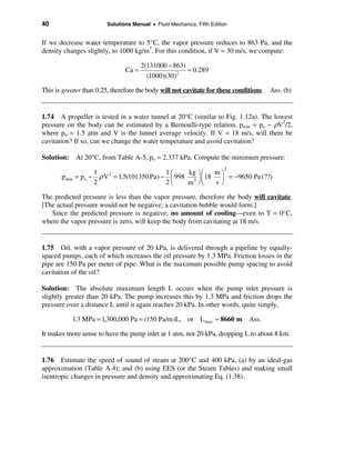 40                        Solutions Manual • Fluid Mechanics, Fifth Edition


If we decrease water temperature to 5°C, the vapor pressure reduces to 863 Pa, and the
density changes slightly, to 1000 kg/m3. For this condition, if V = 30 m/s, we compute:

                                        2(131000 − 863)
                                 Ca =                   ≈ 0.289
                                          (1000)(30)2

This is greater than 0.25, therefore the body will not cavitate for these conditions. Ans. (b)


1.74 A propeller is tested in a water tunnel at 20°C (similar to Fig. 1.12a). The lowest
pressure on the body can be estimated by a Bernoulli-type relation, pmin = po − ρV2/2,
where po = 1.5 atm and V is the tunnel average velocity. If V = 18 m/s, will there be
cavitation? If so, can we change the water temperature and avoid cavitation?

Solution: At 20°C, from Table A-5, pv = 2.337 kPa. Compute the minimum pressure:
                                                                         2
                      1                         1æ    kg öæ   mö
       p min = po −     ρ V 2 = 1.5(101350 Pa) − ç 998 3 ÷ç 18 ÷ = −9650 Pa (??)
                      2                         2è    m øè    sø

The predicted pressure is less than the vapor pressure, therefore the body will cavitate.
[The actual pressure would not be negative; a cavitation bubble would form.]
   Since the predicted pressure is negative; no amount of cooling—even to T = 0°C,
where the vapor pressure is zero, will keep the body from cavitating at 18 m/s.


1.75 Oil, with a vapor pressure of 20 kPa, is delivered through a pipeline by equally-
spaced pumps, each of which increases the oil pressure by 1.3 MPa. Friction losses in the
pipe are 150 Pa per meter of pipe. What is the maximum possible pump spacing to avoid
cavitation of the oil?

Solution: The absolute maximum length L occurs when the pump inlet pressure is
slightly greater than 20 kPa. The pump increases this by 1.3 MPa and friction drops the
pressure over a distance L until it again reaches 20 kPa. In other words, quite simply,

           1.3 MPa = 1,300,000 Pa = (150 Pa/m)L, or L max ≈ 8660 m            Ans.

It makes more sense to have the pump inlet at 1 atm, not 20 kPa, dropping L to about 8 km.


1.76 Estimate the speed of sound of steam at 200°C and 400 kPa, (a) by an ideal-gas
approximation (Table A.4); and (b) using EES (or the Steam Tables) and making small
isentropic changes in pressure and density and approximating Eq. (1.38).
 