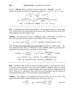 400                     Solutions Manual • Fluid Mechanics, Fifth Edition


Then V ≈ 3.00 m/s, and Q = (π/4)(0.1)2(3.00) = 0.0236 m3/s = 85 m3/h. Ans. (b)
Finally, the log-law Eq. (6.28) can estimate the velocity at r = 1 cm, “y” = R − r = 4 cm:
                                            1/2
                                    æτ ö
                                                             1/2
                                                   æ 14 ö                    m
                               u* = ç w ÷         =ç               = 0.133
                                                   è 789 ÷
                                                                               ;
                                    è ρø                 ø                   s
             u 1 é ρu*y ù        1      é 789(0.133)(0.04) ù
               ≈ ln ê   ú + B = 0.41 ln ê                  ú + 5.0 = 24.9
             u* κ ë µ û                 ë     0.0012       û
                Then u ≈ 24.9(0.133) ≈ 3.3 m/s at r = 1 cm. Ans. (c)


6.67 A straight 10-cm commercial-steel pipe is 1 km long and is laid on a constant slope
of 5°. Water at 20°C flows downward, due to gravity only. Estimate the flow rate in m3/h.
What happens if the pipe length is 2 km?

Solution: For water at 20°C, take ρ = 998 kg/m3 and µ = 0.001 kg/m⋅s. If the flow is
due to gravity only, then the head loss exactly balances the elevation change:
                               L V2
      h f = ∆z = L sin θ = f        , or fV 2 = 2gd sin θ = 2(9.81)(0.1)sin 5° ≈ 0.171
                               d 2g
Thus the flow rate is independent of the pipe length L if laid on a constant slope. Ans.
For commercial steel, take ε ≈ 0.046 mm, or ε/d ≈ 0.00046. Begin by guessing fully-
rough flow for the friction factor, and iterate V and Re and f:
                                       1/2
                        æ 0.171 ö                      m        998(3.23)(0.1)
        f ≈ 0.0164, V ≈ ç                     ≈ 3.23     , Re =                ≈ 322000
                        è 0.0164 ÷
                                 ø                     s            0.001
              fbetter ≈ 0.0179, Vbetter ≈ 3.09 m/s, Re ≈ 308000 (converged)
              Then Q ≈ (π /4)(0.1)2 (3.09) ≈ 0.0243 m 3 /s ≈ 87 m 3 /h. Ans.


6.68 The Moody chart, Fig. 6.13, is best for finding head loss (or ∆p) when Q, V, d, and
L are known. It is awkward for the “2nd” type of problem, finding Q when hf or ∆p are
known (see Ex. 6.9). Prepare a modified Moody chart whose abscissa is independent of Q
and V, using ε/d as a parameter, from which one can immediately read the ordinate to
find (dimensionless) Q or V. Use your chart to solve Example 6.9.

Solution: This problem was mentioned analytically in the text as Eq. (6.51). The
proper parameter which contains head loss only, and not flow rate, is ζ:
                           gd 3h f                          æ ε /d 1.775 ö
                      ζ=                Red = −(8ζ )1/2 log ç     +      ÷           Eq. (6.51)
                            Lν   2
                                                            è 3.7     ζ ø
 