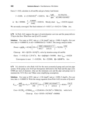 402                        Solutions Manual • Fluid Mechanics, Fifth Edition


Guess f ≈ 0.02, calculate d, ε/d and Re and get a better f and iterate:

                                                               4 ρQ    4(1.94)(3.0)
        f ≈ 0.020, d ≈ [3.94(0.02)]1/5 ≈ 0.602 ft, Re =             =                 ,
                                                               πµd π (2.09E−5)(0.602)
                          ε 0.00085
  or Re ≈ 589000,           =       ≈ 0.00141, Moody chart: fbetter ≈ 0.0218 (repeat)
                          d   0.602
We are nearly converged. The final solution is f ≈ 0.0217, d ≈ 0.612 ft ≈ 7.3 in       Ans.



6.70 In Prob. 6.62 suppose the pipe is 6-inch-diameter cast iron and the pump delivers
75 hp to the flow. What flow rate Q in ft3/s results?

Solution: For water at 20°C, take ρ = 1.94 slug/ft3 and µ = 2.09E−5 slug/ft⋅s. For cast
iron, take ε ≈ 0.00085 ft, or ε/d = 0.00085/(6/12) ≈ 0.0017. The energy analysis holds:
                             ì        æ 2000 ö [4Q/π (6/12)2 ]2 ü           ft⋅lbf
      Power = ρgQh p = 62.4Q í120 + f ç      ÷                  ý = 75(550)
                             î        è 6/12 ø    2(32.2)       ï
                                                                þ              s

      Clean up: 661 ≈ Q(120 + 1611Q 2 f), solve by iteration using ε /d and Re
      Guess f ≈ 0.02, Q ≈ 2.29 ft 3 /s, Re = 4 ρQ/πµd ≈ 541000, then fbetter ≈ 0.0228
         Convergence is near: f ≈ 0.02284, Re ≈ 522000, Q ≈ 2.21 ft 3 /s. Ans.



6.71 It is desired to solve Prob. 6.62 for the most economical pump and cast-iron pipe
system. If the pump costs $125 per horsepower delivered to the fluid and the pipe costs
$7000 per inch of diameter, what are the minimum cost and the pipe and pump size to
maintain the 3 ft3/s flow rate? Make some simplifying assumptions.

Solution: For water at 20°C, take ρ = 1.94 slug/ft3 and µ = 2.09E−5 slug/ft⋅s. For cast
iron, take ε ≈ 0.00085 ft. Write the energy equation (from Prob. 6.62) in terms of Q and d:

              ρgQ               62.4(3.0) ì        æ 2000 ö [4(3.0)/π d ] ü
                                                                       2 2
                                                                                       154.2f
   Pin hp =       (∆z + h f ) =           í120 + f ç      ÷                ý = 40.84 +
              550                 550 î            è d ø 2(32.2) ï         þ             d5

      Cost = $125Php + $7000d inches = 125(40.84 + 154.2f/d 5 ) + 7000(12d), with d in ft.
                        Clean up: Cost ≈ $5105 + 19278f/d 5 + 84000d
 